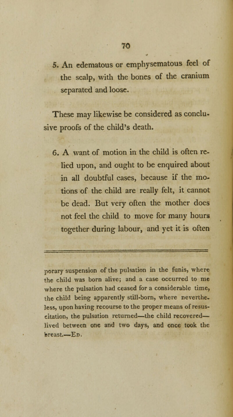5. An edematous or emphysematous feel of the scalp, with the bones of the cranium separated and loose. These may likewise be considered as conclu- sive proofs of the child's death. 6. A want of motion in the child is often re- lied upon, and ought to be enquired about in all doubtful cases, because if the mo- tions of the child are really felt, it cannot be dead. But very often the mother does not feel the child to move for many hours together during labour, and yet it is often porary suspension of the pulsation in the funis, where the child was born alive; and a case occurred to me where the pulsation had ceased for a considerable time, the child being apparently still-born, where neverthe- less, upon having recourse to the proper means of resus- citation, the pulsation returned—the child recovered— lived between one and two days, and once took the breast.—Ed.