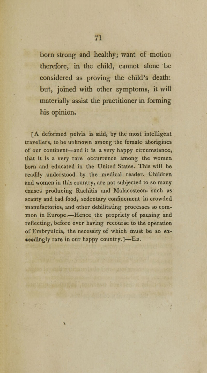 born strong and healthy; want of motion therefore, in the child, cannot alone be considered as proving the child's death: but, joined with other symptoms, it will materially assist the practitioner in forming his opinion. [A deformed pelvis is said, by the most intelligent travellers, to be unknown among the female aborigines of our continent—and it is a very happy circumstance, that it is a very rare occurrence among the women born and educated in the United States. This will be readily understood by the medical reader. Children and women in this country, are not subjected to so many causes producing Rachitis and Malacosteon: such as scanty and bad food, sedentary confinement in crowded manufactories, and other debilitating processes so com- mon in Europe.—Hence the propriety of pausing and reflecting, before ever having recourse to the operation of Embryulcia, the necessity of which must be so ex- •eedingly rare in our happy country.]—Ed.