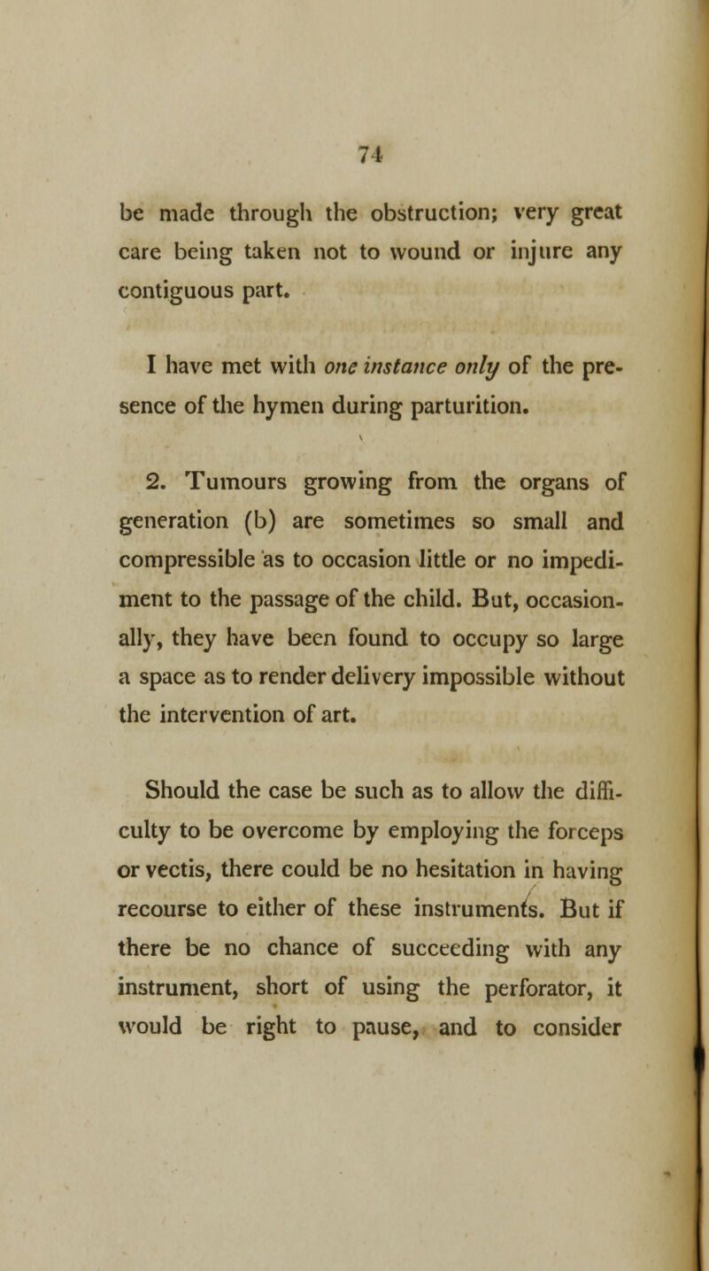 be made through the obstruction; very great care being taken not to wound or injure any contiguous part. I have met with one instance only of the pre- sence of the hymen during parturition. 2. Tumours growing from the organs of generation (b) are sometimes so small and compressible as to occasion little or no impedi- ment to the passage of the child. But, occasion- ally, they have been found to occupy so large a space as to render delivery impossible without the intervention of art. Should the case be such as to allow the diffi- culty to be overcome by employing the forceps or vectis, there could be no hesitation in having recourse to either of these instruments. But if there be no chance of succeeding with any instrument, short of using the perforator, it would be right to pause, and to consider