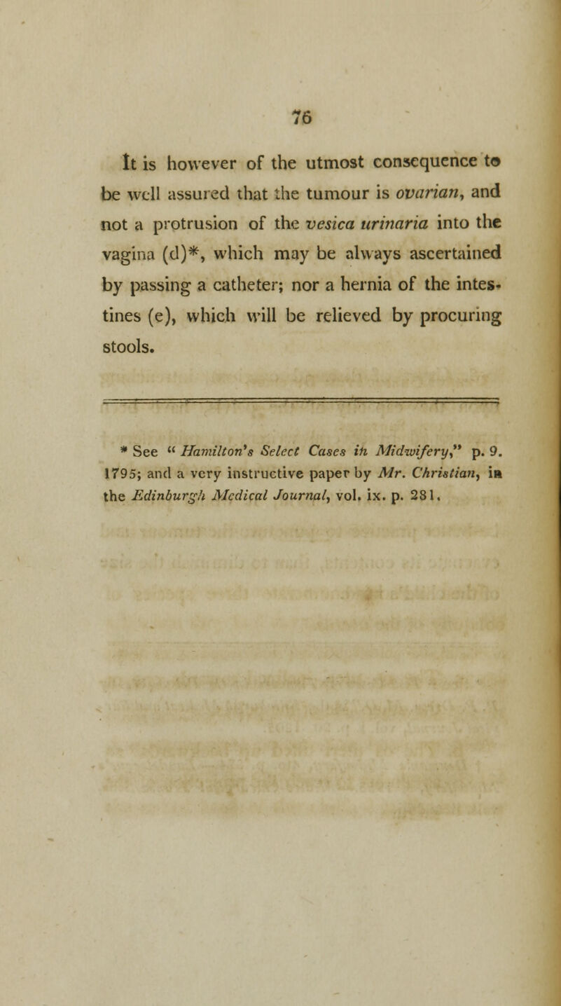 It is however of the utmost consequence to be well assured that the tumour is ovarian, and not a protrusion of the vesica urinaria into the vagina (d)*, which may be always ascertained by passing a catheter; nor a hernia of the intes- tines (e), which will be relieved by procuring stools. * See  Hamilton's Select Cases in Midwifery, p. 9. 1795; and a very instructive paper by Air. Christian, in