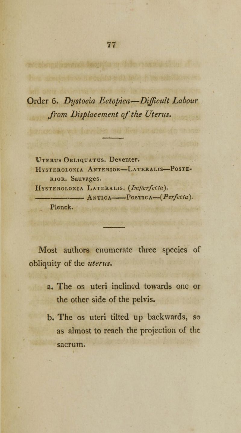 Order 6. Dystocia Ectopica—Difficult Labour from Displacement of the Uterus* Uterus Obliquatus. Deventer. Hysteroloxia Anterior—Lateralis—Poste- rior. Sauvages. Hysteroloxia Lateralis. (Imperfecta). Antica—Postica—(Perfecta). Plcnck. Most authors enumerate three species of obliquity of the uterus, a. The os uteri inclined towards one or the other side of the pelvis. b. The os uteri tilted up backwards, so as almost to reach the projection of the sacrum.