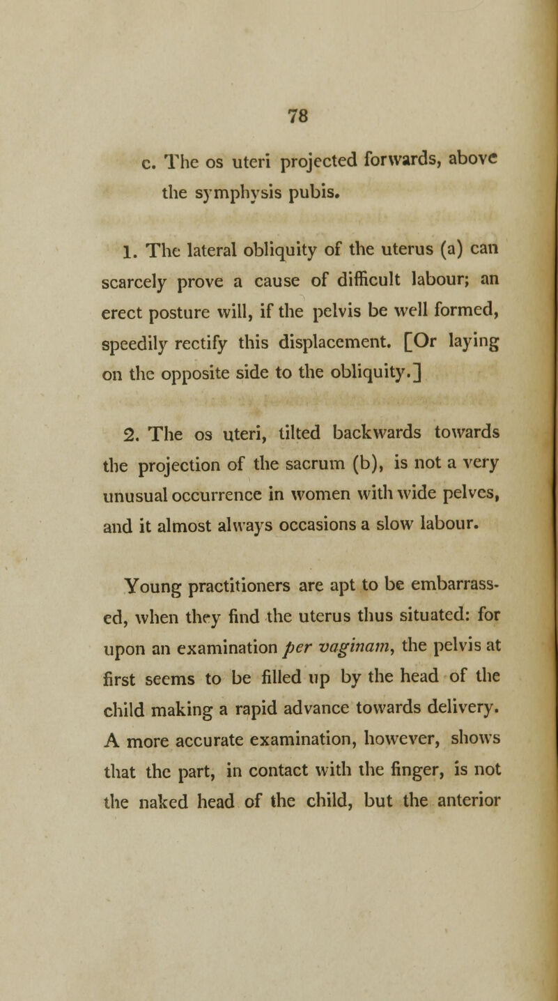 c. The os uteri projected forwards, above the symphysis pubis. 1. The lateral obliquity of the uterus (a) can scarcely prove a cause of difficult labour; an erect posture will, if the pelvis be well formed, speedily rectify this displacement. [Or laying on the opposite side to the obliquity.] 2. The os uteri, tilted backwards towards the projection of the sacrum (b), is not a very unusual occurrence in women with wide pelves, and it almost always occasions a slow labour. Young practitioners are apt to be embarrass- ed, when they find the uterus thus situated: for upon an examination per vaginam, the pelvis at first seems to be filled up by the head of the child making a rapid advance towards delivery. A more accurate examination, however, shows that the part, in contact with the finger, is not the naked head of the child, but the anterior