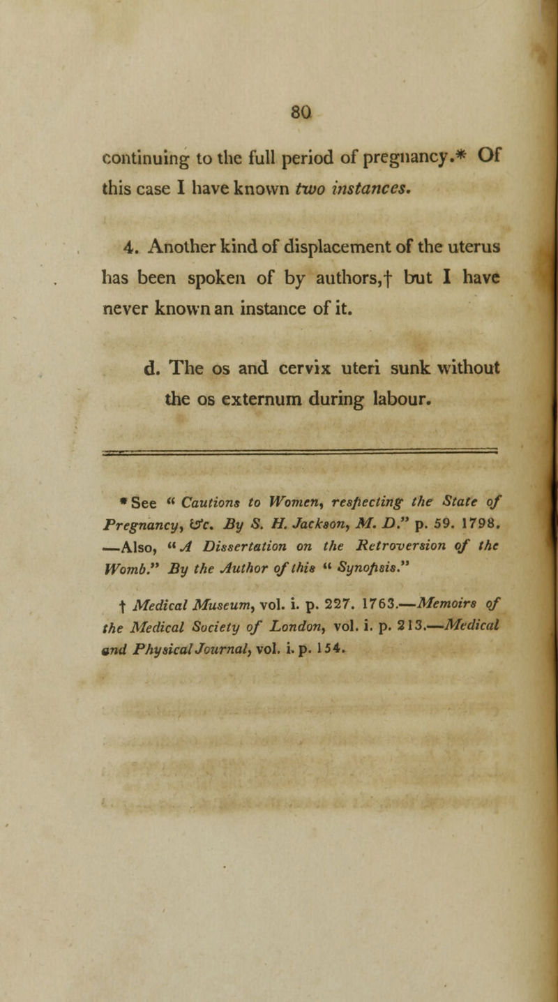 continuing to the full period of pregnancy.* Of this case I have known two instances. 4. Another kind of displacement of the uterus has been spoken of by authors,! brut I have never known an instance of it. d. The os and cervix uteri sunk without the os externum during labour. * See  Cautions to Women, respecting the State of Pregnancy, &c. By S. H. Jackson, M. D. p. 59. 1798. —Also, UA Dissertation on the Retroversion of the Womb By the Author of this  Synopsis t Medical Museum, vol. i. p. 227. 1763.—Memoirs of the Medical Society of London, vol. i. p. 213.—Medical and PhysicalJournal, vol. i. p. 154.