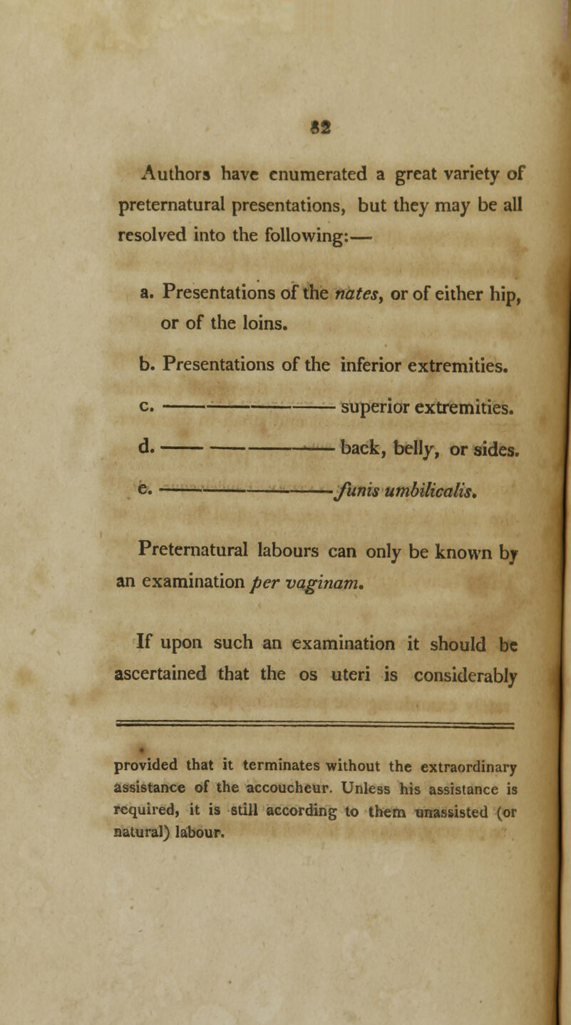 Authors have enumerated a great variety of preternatural presentations, but they may be all resolved into the following:— a. Presentations of the nates, or of either hip, or of the loins. b. Presentations of the inferior extremities. c. superior extremities. d. back, belly, or sides. e. funis umbilicalis. Preternatural labours can only be known by an examination per vaginam. If upon such an examination it should be ascertained that the os uteri is considerably provided that it terminates without the extraordinary assistance of the accoucheur. Unless his assistance is required, it is still according to them unassisted (or natural) labour.