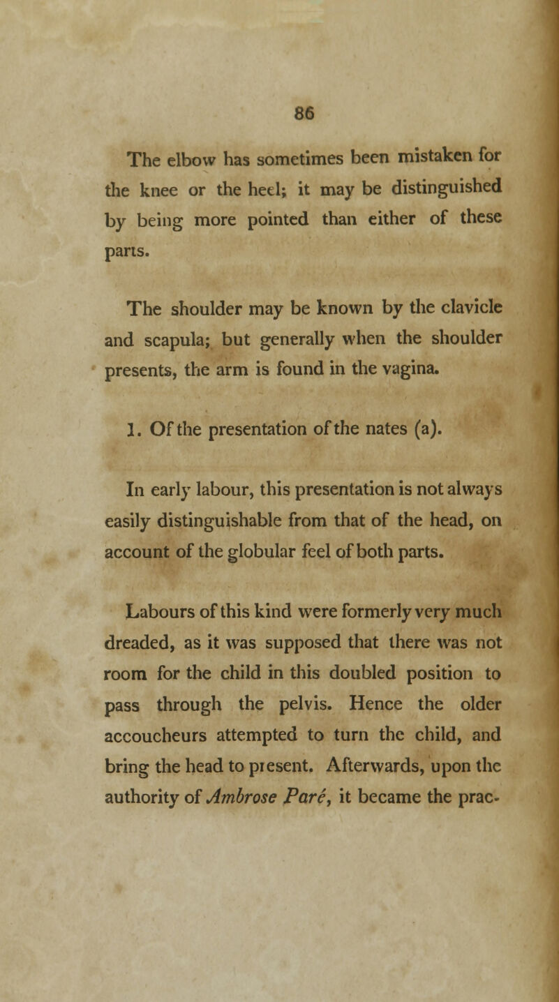 The elbow has sometimes been mistaken for the knee or the heel; it may be distinguished by being more pointed than either of these pans. The shoulder may be known by the clavicle and scapula; but generally when the shoulder presents, the arm is found in the vagina. 1. Of the presentation of the nates (a). In early labour, this presentation is not always easily distinguishable from that of the head, on account of the globular feel of both parts. Labours of this kind were formerly very much dreaded, as it was supposed that there was not room for the child in this doubled position to pass through the pelvis. Hence the older accoucheurs attempted to turn the child, and bring the head to present. Afterwards, upon the authority of Ambrose Pare, it became the prac-