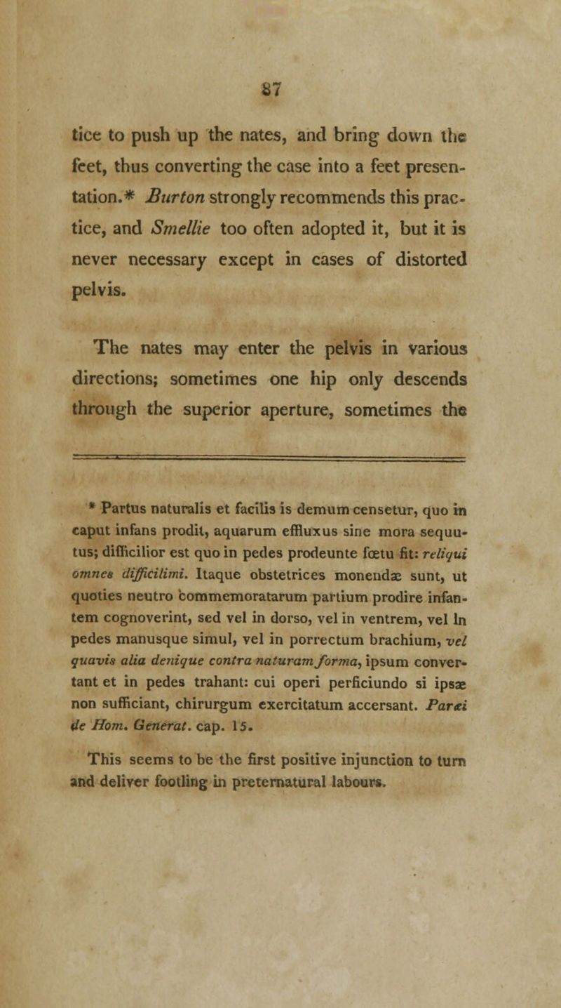 S7 tice to push up the nates, and bring down the feet, thus converting the case into a feet presen- tation.* Burton strongly recommends this prac- tice, and Smellie too often adopted it, but it is never necessary except in cases of distorted pelvis. The nates may enter the pelvis in various directions; sometimes one hip only descends through the superior aperture, sometimes the * Partus naturalis et facilis is demum censetur, quo m caput infans prodil, aquarum effluxus sine mora sequu- tus; difficilior est quo in pedes prodeunte fcetu fit: reliqui omnea difficilimL ltaque obstetrices monendae sunt, ut quoties neutro commemoratarum partium prodire infan- tem cognoverint, sed vel in dorso, vel in ventrem, vel In pedes manusque simul, vel in porrectum brachium, vel quavis alia denique contra naturamforma, ipsum convcr- tant et in pedes trahant: cui operi perficiundo si ipsse non sufficiant, chirurgum exercitatum accersant. Parti de Horn. General, cap. 15. This seems to be the first positive injunction to turn and deliver footling in preternatural labours.