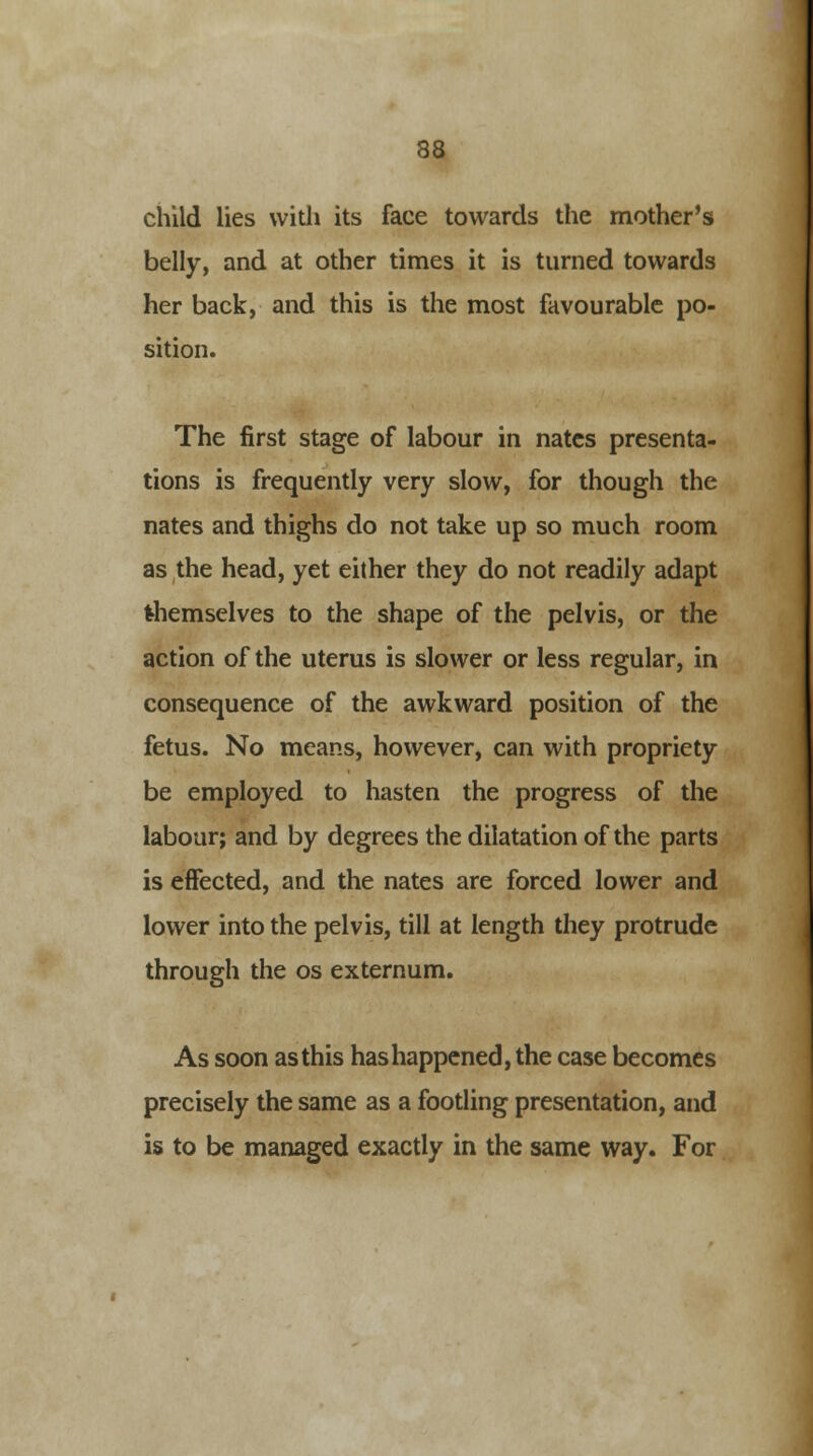 child lies with its face towards the mother's belly, and at other times it is turned towards her back, and this is the most favourable po- sition. The first stage of labour in nates presenta- tions is frequently very slow, for though the nates and thighs do not take up so much room as the head, yet either they do not readily adapt themselves to the shape of the pelvis, or the action of the uterus is slower or less regular, in consequence of the awkward position of the fetus. No means, however, can with propriety be employed to hasten the progress of the labour; and by degrees the dilatation of the parts is effected, and the nates are forced lower and lower into the pelvis, till at length they protrude through the os externum. As soon as this has happened, the case becomes precisely the same as a footling presentation, and is to be managed exactly in the same way. For