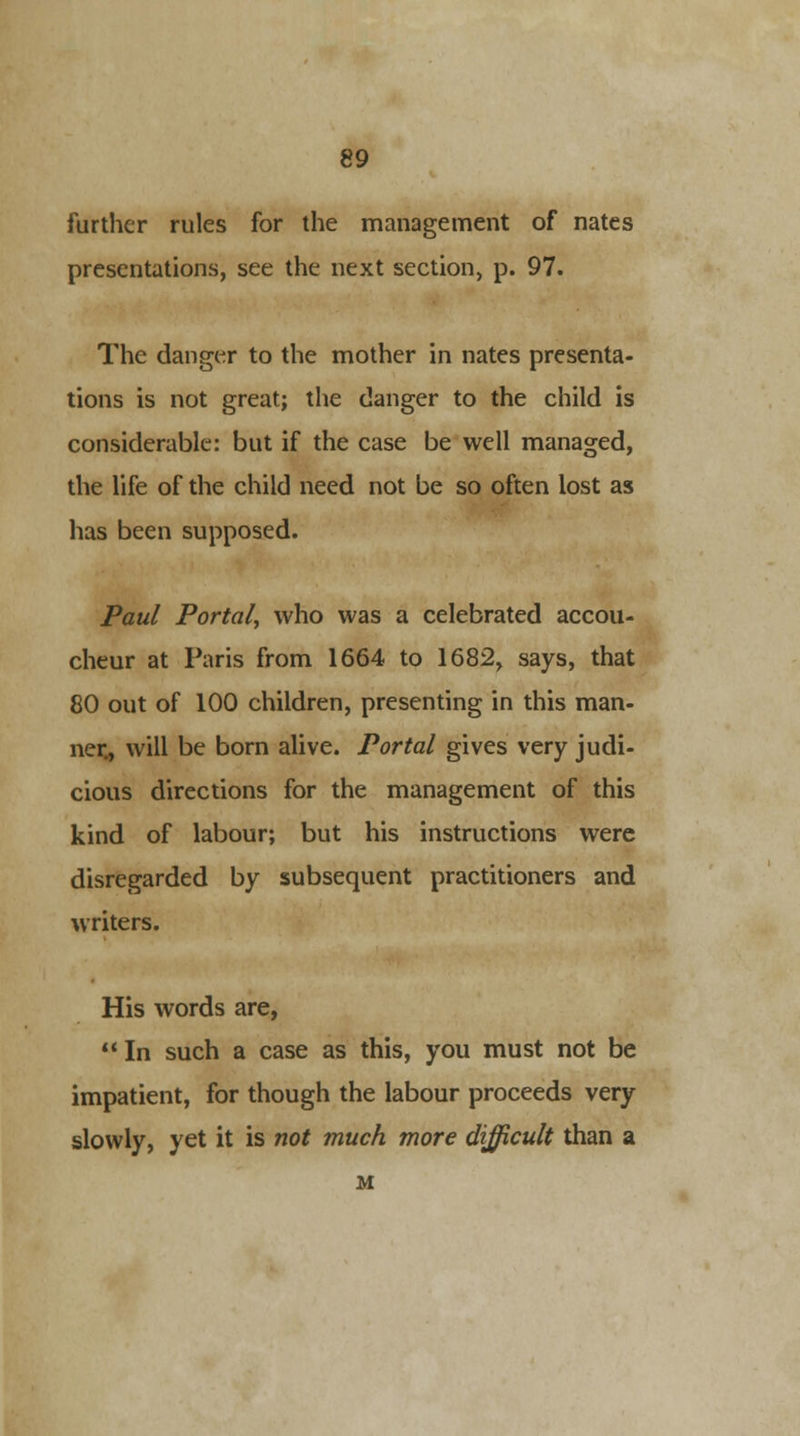 further rules for the management of nates presentations, see the next section, p. 97. The danger to the mother in nates presenta- tions is not great; the danger to the child is considerable: but if the case be well managed, the life of the child need not be so often lost as has been supposed. Paul Portal^ who was a celebrated accou- cheur at Paris from 1664 to 1682, says, that 80 out of 100 children, presenting in this man- ner, will be born alive. Portal gives very judi- cious directions for the management of this kind of labour; but his instructions were disregarded by subsequent practitioners and writers. His words are, In such a case as this, you must not be impatient, for though the labour proceeds very slowly, yet it is not much more difficult than a M
