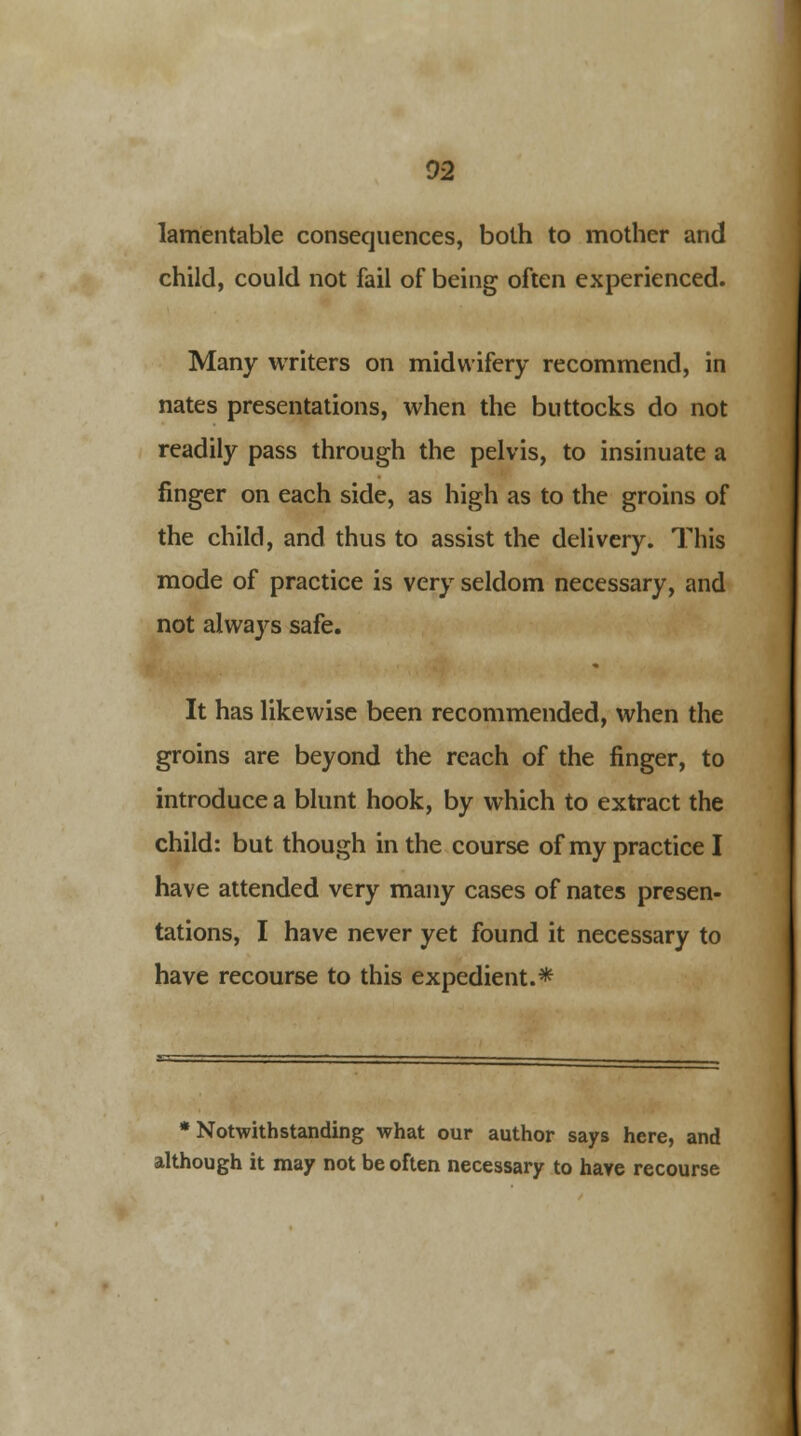 02 lamentable consequences, both to mother and child, could not fail of being often experienced. Many writers on midwifery recommend, in nates presentations, when the buttocks do not readily pass through the pelvis, to insinuate a finger on each side, as high as to the groins of the child, and thus to assist the delivery. This mode of practice is very seldom necessary, and not alwaj^s safe. It has likewise been recommended, when the groins are beyond the reach of the finger, to introduce a blunt hook, by which to extract the child: but though in the course of my practice I have attended very many cases of nates presen- tations, I have never yet found it necessary to have recourse to this expedient.* •Notwithstanding what our author says here, and although it may not be often necessary to have recourse