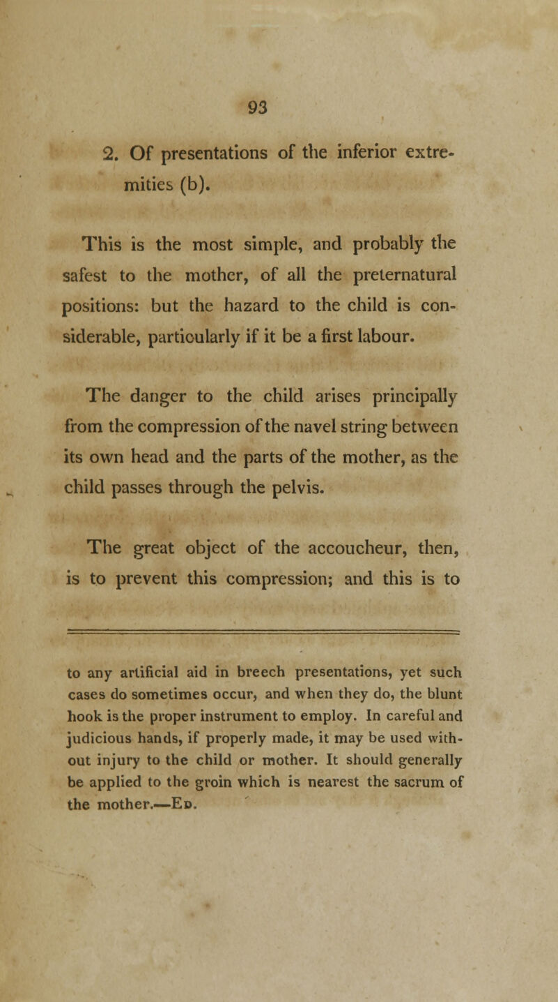 2. Of presentations of the inferior extre- mities (b). This is the most simple, and probably the safest to the mother, of all the preternatural positions: but the hazard to the child is con- siderable, particularly if it be a first labour. The danger to the child arises principally from the compression of the navel string between its own head and the parts of the mother, as the child passes through the pelvis. The great object of the accoucheur, then, is to prevent this compression; and this is to to any artificial aid in breech presentations, yet such cases do sometimes occur, and when they do, the blunt hook is the proper instrument to employ. In careful and judicious hands, if properly made, it may be used with- out injury to the child or mother. It should generally be applied to the groin which is nearest the sacrum of the mother.—Ed.