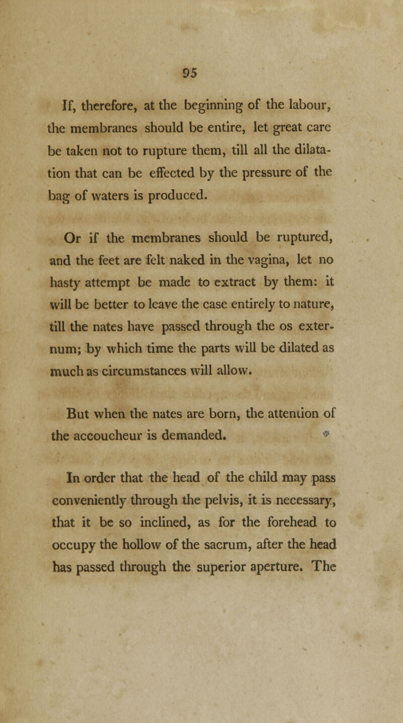 If, therefore, at the beginning of the labour, the membranes should be entire, let great care be taken not to rupture them, till all the dilata- tion that can be effected by the pressure of the bag of waters is produced. Or if the membranes should be ruptured, and the feet are felt naked in the vagina, let no hasty attempt be made to extract by them: it will be better to leave the case entirely to nature, till the nates have passed through the os exter- num; by which time the parts will be dilated as much as circumstances will allow. But when the nates are born, the attention of the accoucheur is demanded. In order that the head of the child may pass conveniently through the pelvis, it is necessary, that it be so inclined, as for the forehead to occupy the hollow of the sacrum, after the head has passed through the superior aperture. The