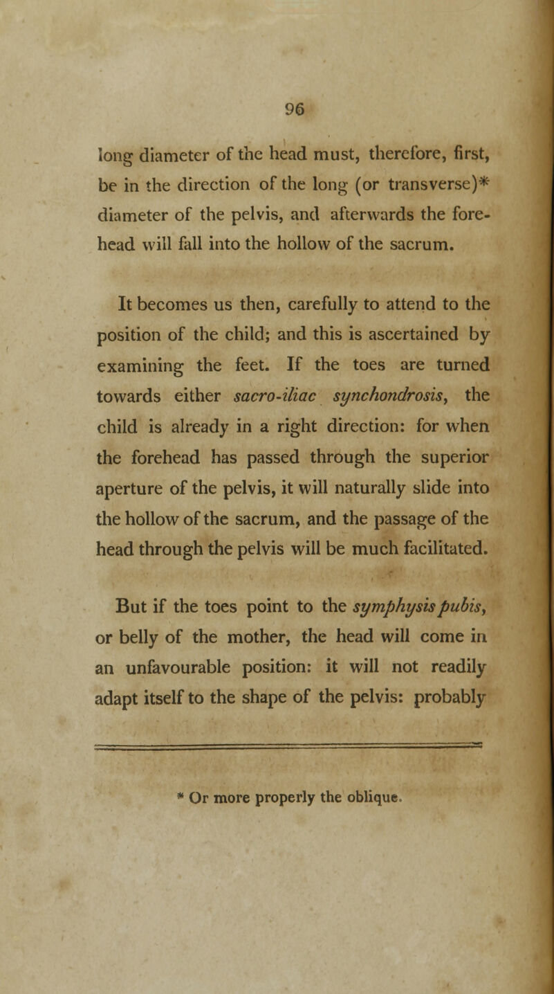 long diameter of the head must, therefore, first, be in the direction of the long (or transverse)* diameter of the pelvis, and afterwards the fore- head will fall into the hollow of the sacrum. It becomes us then, carefully to attend to the position of the child; and this is ascertained by examining the feet. If the toes are turned towards either sacro-iliac synchondrosis, the child is already in a right direction: for when the forehead has passed through the superior aperture of the pelvis, it will naturally slide into the hollow of the sacrum, and the passage of the head through the pelvis will be much facilitated. But if the toes point to the symphysis pubis, or belly of the mother, the head will come in an unfavourable position: it will not readily adapt itself to the shape of the pelvis: probably * Or more properly the oblique.