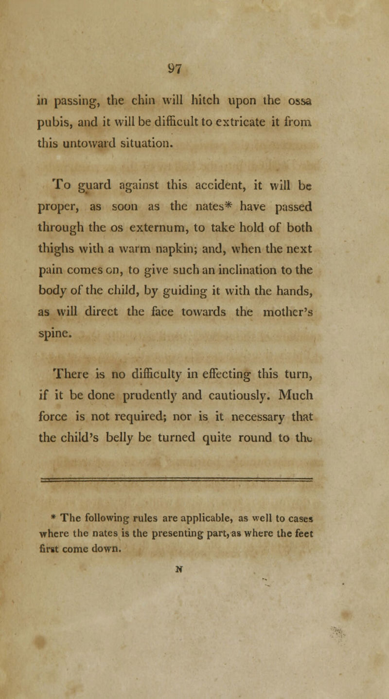 in passing, the chin will hitch upon the ossa pubis, and it will be difficult to extricate it from this untoward situation. To guard against this accident, it will be proper, as soon as the nates* have passed through the os externum, to take hold of both thighs with a warm napkin; and, when the next pain comes on, to give such an inclination to the body of the child, by guiding it with the hands, as will direct the face towards the mother's spine. There is no difficulty in effecting this turn, if it be done prudently and cautiously. Much force is not required; nor is it necessary that the child's belly be turned quite round to the * The following rules are applicable, as well to cases where the nates is the presenting part, as where the feet first come down. N