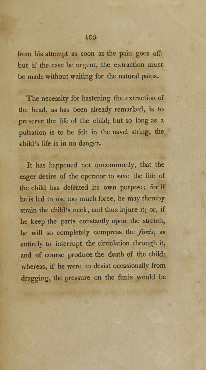 from his attempt as soon as the pain goes off: but if the case be urgent, the extraction must be made without waiting for the natural pains. The necessity for hastening the extraction of the head, as has been already remarked, is to preserve the life of the child; but so long as a pulsation is to be felt in the navel string, the child's life is in no danger. It has happened not uncommonly, that the eager desire of the operator to save the life of the child has defeated its own purpose; for if he is led to use too much force, he may thereby strain the child's neck, and thus injure it; or, if he keep the parts constantly upon the stretch, he will so completely compress the fwtis, as entirely to interrupt the circulation through it, and of course produce the death of the child: whereas, if he were to desist occasionally from dragging, the pressure on the funis would be