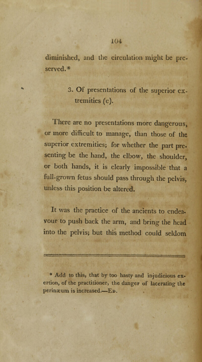diminished, and the circulation might be pre- served.* 3. Of presentations of the superior ex- tremities (c). There are no presentations more dangerous, or more difficult to manage, than those of the superior extremities; for whether the part pre- senting be the hand, the elbow, the shoulder, or both hands, it is clearly impossible that a full-grown fetus should pass through the pelvis, unless this position be altered. It was the practice of the ancients to endea- vour to push back the arm, and bring the head into the pelvis; but this method could seldom * Add to this, that by too hasty and injudicious ex- ertion, of the practitioner, the danger of lacerating the perinseum is increased.—Ed.