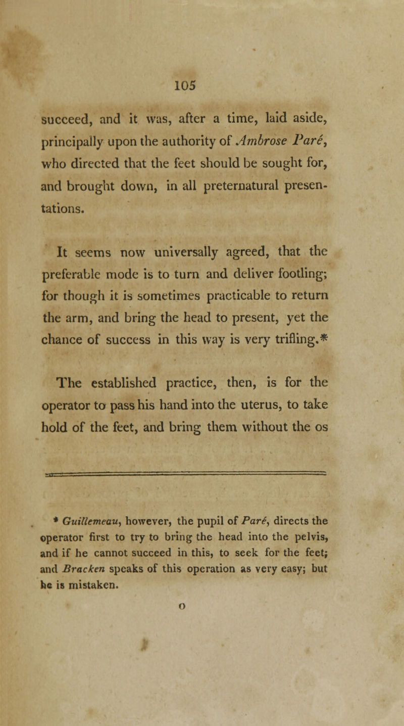 succeed, and it was, after a time, laid aside, principally upon the authority of Ambrose Pare, who directed that the feet should be sought for, and brought down, in all preternatural presen- tations. It seems now universally agreed, that the preferable mode is to turn and deliver footling; for though it is sometimes practicable to return the arm, and bring the head to present, yet the chance of success in this way is very trifling.* The established practice, then, is for the operator to pass his hand into the uterus, to take hold of the feet, and bring them without the os * GuiUemeau, however, the pupil of Part, directs the operator first to try to bring the head into the pelvis, and if he cannot succeed in this, to seek for the feet; and Bracken speaks of this operation as very easy; but he is mistaken.
