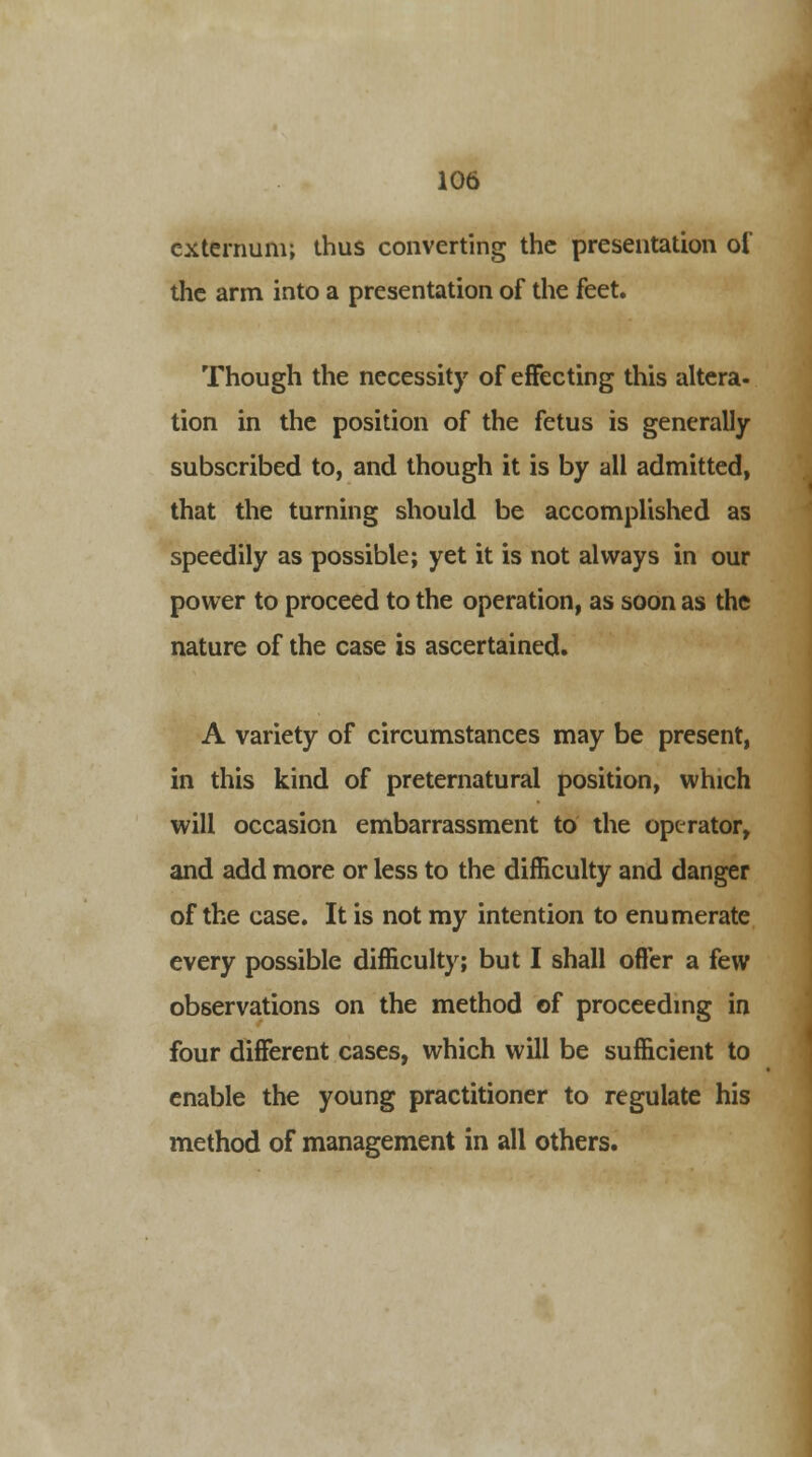 externum; thus converting the presentation of the arm into a presentation of the feet. Though the necessity of effecting this altera- tion in the position of the fetus is generally subscribed to, and though it is by all admitted, that the turning should be accomplished as speedily as possible; yet it is not always in our power to proceed to the operation, as soon as the nature of the case is ascertained. A variety of circumstances may be present, in this kind of preternatural position, which will occasion embarrassment to the operator, and add more or less to the difficulty and danger of the case. It is not my intention to enumerate every possible difficulty; but I shall offer a few observations on the method of proceeding in four different cases, which will be sufficient to enable the young practitioner to regulate his method of management in all others.