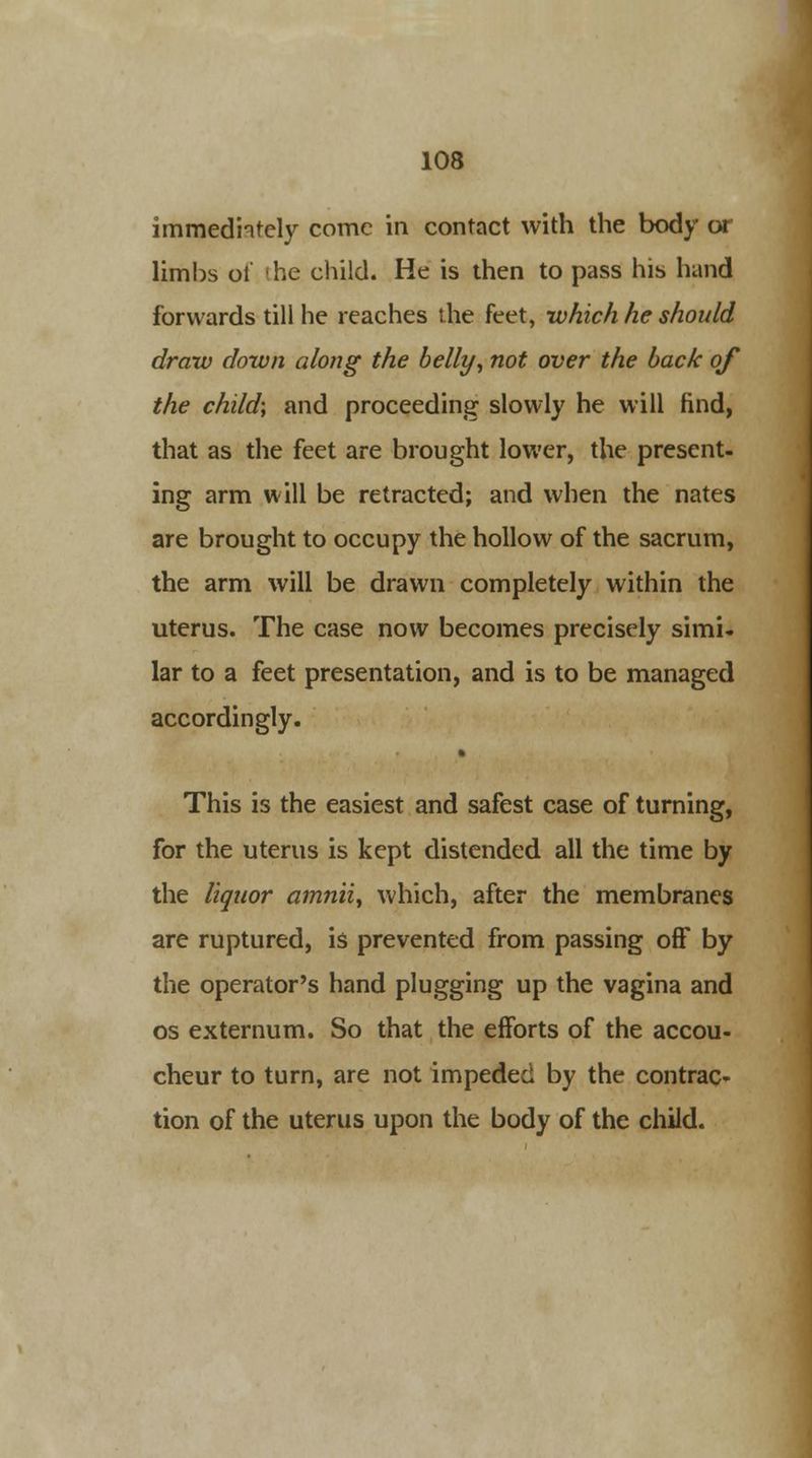 immediately come in contact with the body or limbs ot the child. He is then to pass his hand forwards till he reaches the feet, -which he should draw down along the belly, not over the back of the child; and proceeding slowly he will find, that as the feet are brought lower, the present- ing arm will be retracted; and when the nates are brought to occupy the hollow of the sacrum, the arm will be drawn completely within the uterus. The case now becomes precisely simi- lar to a feet presentation, and is to be managed accordingly. This is the easiest and safest case of turning, for the uterus is kept distended all the time by the liquor amnii, which, after the membranes are ruptured, is prevented from passing off by the operator's hand plugging up the vagina and os externum. So that the efforts of the accou- cheur to turn, are not impeded by the contrac- tion of the uterus upon the body of the child.