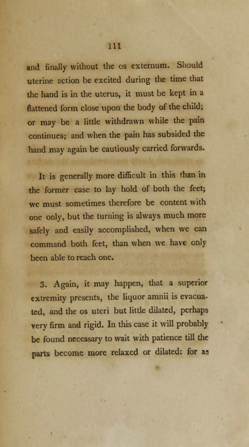 and finally without the os externum. Should uterine action be excited during the time that the hand is in the uterus, it must be kept in a flattened form close upon the body of the child; or may be a little withdrawn while the pain continues; and when the pain has subsided the hand may again be cautiously carried forwards. It is generally more difficult in this than in the former case to lay hold of both the feet; we must sometimes therefore be content with one only, but the turning is always much more safely and easily accomplished, when we can command both feet, than when we have only been able to reach one. 3. Again, it may happen, that a superior extremity presents, the liquor amnii is evacua- ted, and the os uteri but little dilated, perhaps very firm and rigid. In this case it will probably be found necessary to wait with patience till the parts become more relaxed or dilated; for as