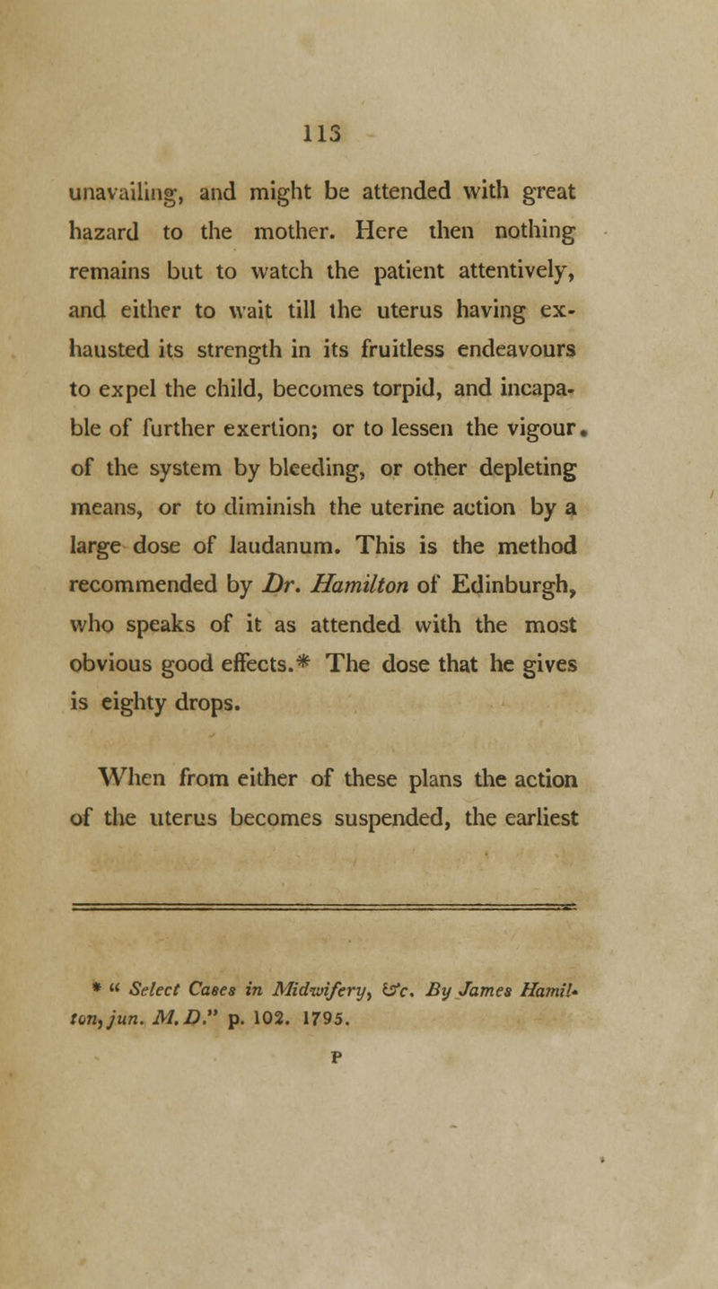unavailing, and might be attended with great hazard to the mother. Here then nothing remains but to watch the patient attentively, and either to wait till the uterus having ex- hausted its strength in its fruitless endeavours to expel the child, becomes torpid, and incapa- ble of further exertion; or to lessen the vigour, of the system by bleeding, or other depleting means, or to diminish the uterine action by a large dose of laudanum. This is the method recommended by Dr. Hamilton of Edinburgh, who speaks of it as attended with the most obvious good effects.* The dose that he gives is eighty drops. When from either of these plans the action of the uterus becomes suspended, the earliest *  Select Cases in Midwifery, Ijfc. By James Hamil* ton,jun. M.D. p. 102. 1795.