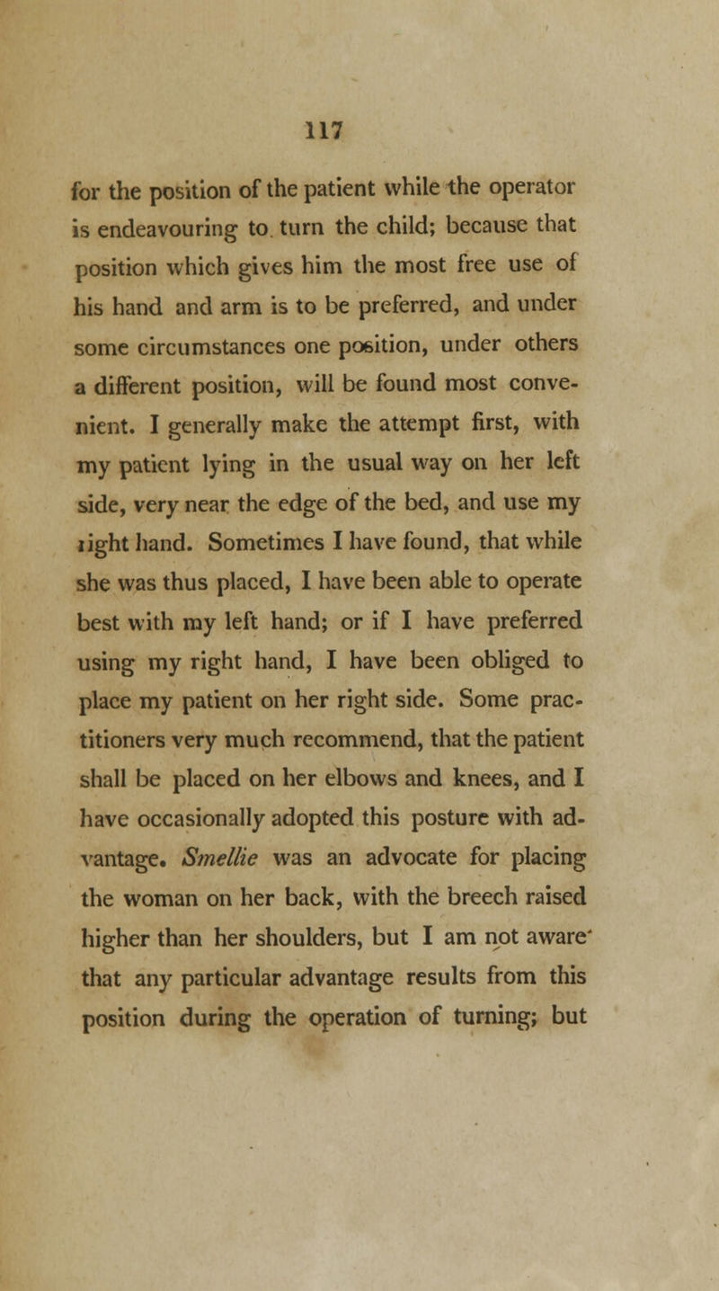 for the position of the patient while the operator is endeavouring to. turn the child; because that position which gives him the most free use of his hand and arm is to be preferred, and under some circumstances one position, under others a different position, will be found most conve- nient. I generally make the attempt first, with my patient lying in the usual way on her left side, very near the edge of the bed, and use my light hand. Sometimes I have found, that while she was thus placed, I have been able to operate best with my left hand; or if I have preferred using my right hand, I have been obliged to place my patient on her right side. Some prac- titioners very much recommend, that the patient shall be placed on her elbows and knees, and I have occasionally adopted this posture with ad- vantage. Smellie was an advocate for placing the woman on her back, with the breech raised higher than her shoulders, but I am not aware' that any particular advantage results from this position during the operation of turning; but