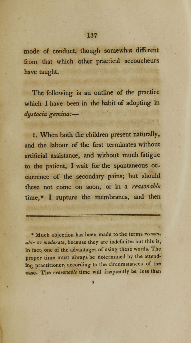 mode of conduct, though somewhat different from that which other practical accoucheurs have taught. The following is an outline of the practice which I have been in the habit of adopting in dystocia gemina:— 1. When both the children present naturally, and the labour of the first terminates without artificial assistance, and without much fatigue to the patient, I wait for the spontaneous oc- currence of the secondary pains; but should these not come on soon, or in a reasonable time,* I rupture the membranes, and then * Much objection has been made to the terms reason- able or moderate, because they are indefinite: but this is, in fact, one of the advantages of using these words. The proper time must always be determined by the attend- ing practitioner, according to the circumstances of the case. The reasonable time will frequently be less than