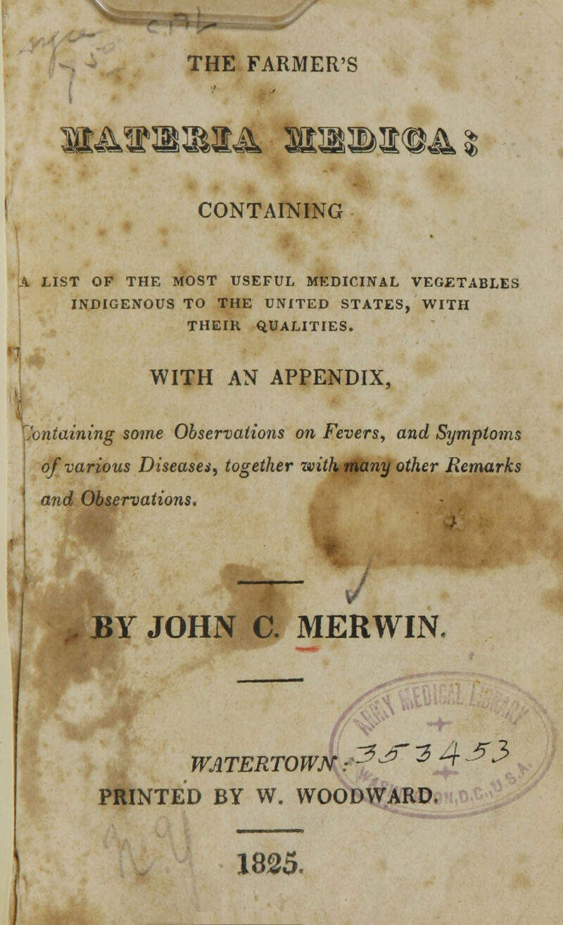 THE FARMER'S CONTAINING A LIST OF THE MOST USEFUL MEDICINAL VEGETABLES INDIGENOUS TO THE UNITED STATES, WITH THEIK QUALITIES. WITH AN APPENDIX, Containing some Observations on Fevers, and Symptoms of various Diseases, together with many other Remarks and Observations. V BY JOHN C. MERWIN. ^3 4^3 WATERTOWJV PRINTED BY W. WOODWARD. 1825.