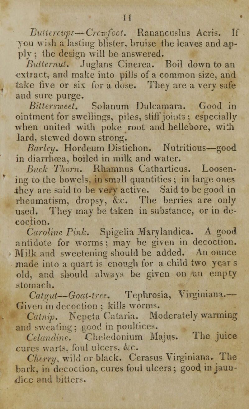 Buiitrcvfi—Crowfoot. Ranancuslus Acris. If you wish a lasting blister, bruise the leaves and ap- ply ; the design will be answered. Butternut. Juglans Cinerea. Boil down to an ■extract, and make into pills of a common size, and take five or six for a dose. They are a very safe and sure purge. Bittersweet. Solanum Dulcamara. Good in ointment for swellings, piles, stiff jo'uits : especially when united with poke root and hellebore, with lard, stewed down strong. Barley. Hordeum Distichon. Nutritious—good in diarrhoea, boiled in milk and water. Buck Thorn. Rhamnus Catharticus. Loosen- ing to the bowels, in small quantities ; in large ones ihey arc said to be very active. Said to be good in rheumatism, dropsy, &c. The berries are only used. They may be taken iu substance, or in de- coction. Caroline Pi>ik. Spigelia Marylandica. A good antidote for worms; may be given in decoction. Milk and sweetening should be added. An ounce made into a quart is enough for a child two year s old, and should always be given on -an empty stomach. Catgut—Goat-tree. Tephrosia, Virginian*.— Given in decoction ; kills worm?. Catnip. Ncpcta Cataria. Moderately warming and sweating; good in poultices. Celandine. Cheledonium Majus. The juice cures warts, foul ulcers, &zc. Chtrry, wild or black. Cerasus Virginiana. The bark, in decoction, cures foul ulcers; good in jauu- dice and bitters.