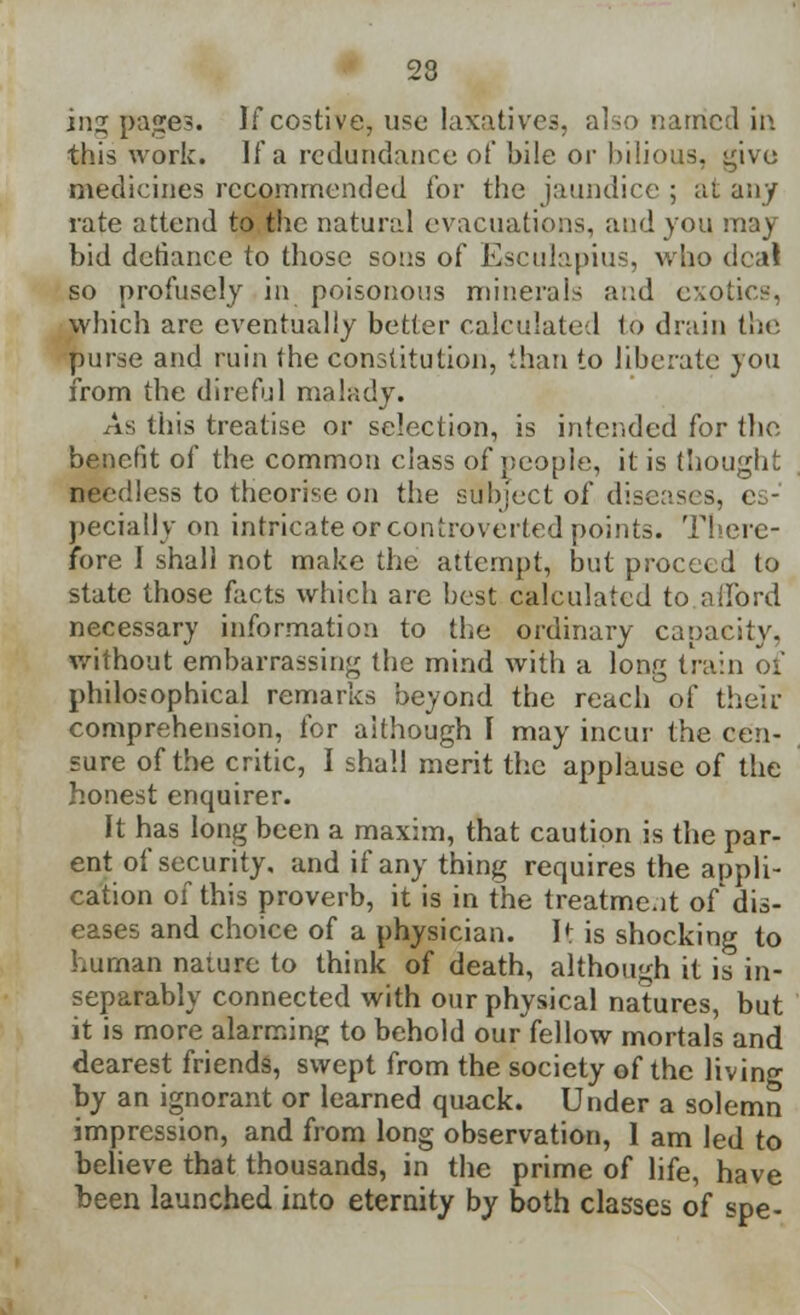 23 inz pages. If costive, use laxative.-;, also named in this work. If a redundance of bile or bilious, give medicines recommended for the jaundice ; at any rate attend to the natural evacuations, and you may bid defiance to those sons of Esculapius, who deal so profusely in poisonous minerals and exotics, which are eventually better calculated to drain the purse and ruin the constitution, than to liberate you from the direful malady. As this treatise or selection, is intended for the benefit of the common class of people, it is thought needless to theorise on the subject of diseases, e peciatiy on intricate orcontroverted points. There- fore I shall not make the attempt, but proceed to state those facts which are best calculated to afford necessary information to the ordinary capacity, without embarrassing the mind with a long train of philosophical remarks beyond the reach of their comprehension, for although I may incur the cen- sure of the critic, I shall merit the applause of the honest enquirer. It has long been a maxim, that caution is the par- ent of security, and if any thing requires the appli- cation of this proverb, it is in the treatment of dis- eases and choice of a physician. It is shocking to human nature to think of death, although it is in- separably connected with our physical natures, but it is more alarming to behold our fellow mortals and dearest friends, swept from the society of the living by an ignorant or learned quack. Under a solemn impression, and from long observation, 1 am led to believe that thousands, in the prime of life, have been launched into eternity by both classes of spe-