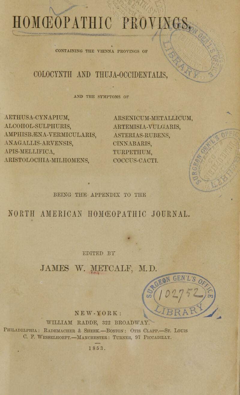 HOMEOPATHIC PROVINGS, ■ CONTAINING THE VIENNA PROVINGS OF COLOCYNTII AND THUJA-OCCIDENTALIS, AND THE SYMPTOMS OF AETHUSA-CYNAPIUM, ALCOHOL-SULPHURIS, AMPHISB^ENA-VERMICULARIS, ANAGALLIS-ARVENSIS, APIS-MELLIFICA, ARISTOLOCHIA-MILHOMENS, ARSENICUM-METALLICUM, ARTEMISIA-VULGARIS, ASTERIAS-RUBENS, CINNABARIS, TURPETHUM, COCCUS-CACTI. BEING THE APPENDIX TO THE NORTH AMERICAN HOMEOPATHIC JOURNAL. EDITED BY JAMES W. METCALF, M.D NEW-YORK : WILLIAM RADDE, 322 BROADWAY> Philadelphia: Eademacuer & Sheek.—Boston: Otis Clapp.—St. Louis C. P. Wesseliioeft.—Manchester : Turner. 91 Piccadilly. 1853.