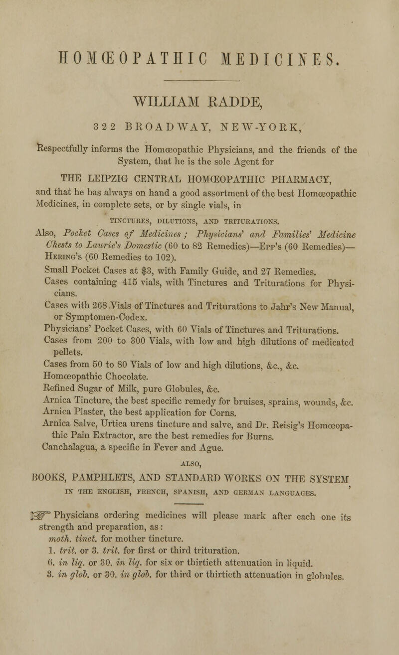 HOMOEOPATHIC MEDICINES. WILLIAM EADDE, 322 BROADWAY, NEW-YORK, Respectfully informs the Homoeopathic Physicians, and the friends of the System, that he is the sole Agent for THE LEIPZIG CENTRAL HOMOEOPATHIC PHARMACY, and that he has always on hand a good assortment of the best Homoeopathic Medicines, in complete sets, or by single vials, in TINCTURES, DILUTIONS, AND TRITURATIONS. Also, Pocket Cases of Medicines; Physicians' and Families'' Medicine Chests to Laurie's Domestic (60 to 82 Remedies)—Epp's (60 Remedies)— Hering's (60 Remedies to 102). Small Pocket Cases at $3, with Family Guide, and 27 Remedies. Cases containing 415 vials, with Tinctures and Triturations for Physi- cians. Cases with 268 Yials of Tinctures and Triturations to Jahrs New Manual, or Symptomen-Codex. Physicians' Pocket Cases, with 60 Vials of Tinctures and Triturations. Cases from 200 to 300 Vials, with low and high dilutions of medicated pellets. Cases from 50 to 80 Vials of low and high dilutions, &c, &c. Homoeopathic Chocolate. Refined Sugar of Milk, pure Globules, &c. Arnica Tincture, the best specific remedy for bruises, sprains, wounds, etc. Arnica Plaster, the best application for Corns. Arnica Salve, Urtica urens tincture and salve, and Dr. Reisig's Homoeopa- thic Pain Extractor, are the best remedies for Burns. Canchalagua, a specific in Fever and Ague. ALSO, BOOKS, PAMPHLETS, AND STANDARD WORKS ON THE SYSTEM IN THE ENGLISH, FRENCH, SPANISH, AND GERMAN LANGUAGES. 23IP Physicians ordering medicines will please mark after each one its strength and preparation, as: moth, tinct, for mother tincture. 1. frit, or 3. trit. for first or third trituration. 6. in liq. or 30. in liq. for six or thirtieth attenuation in liquid. 3. in glob, or 30. in glob, for third or thirtieth attenuation in globules.