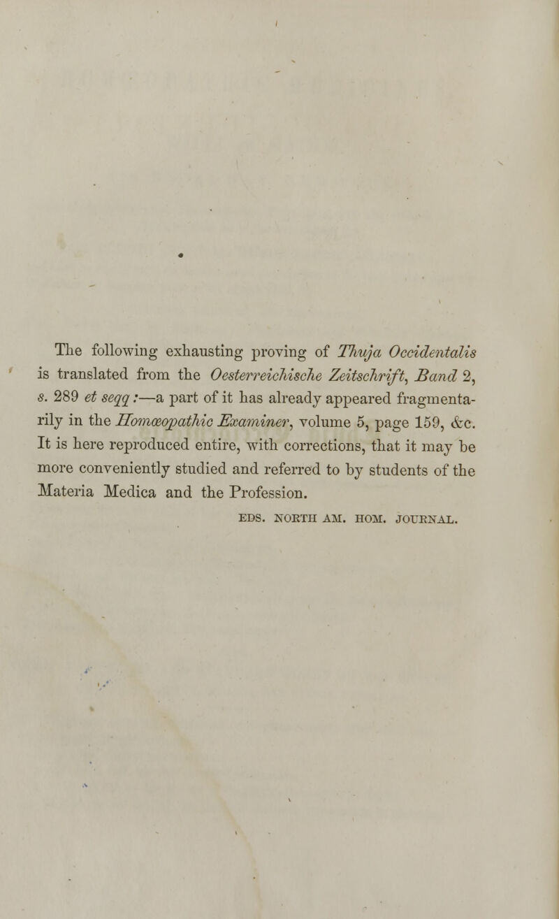 The following exhausting proving of TJiuja Occidentalis is translated from the Oesterreichische Zeitschrift, Band 2, s. 289 et seaa:—a part of it has already appeared fragmenta- rily in the Homoeopathic Examiner', volume 5, page 159, &c. It is here reproduced entire, with corrections, that it may be more conveniently studied and referred to by students of the Materia Medica and the Profession. EDS. NORTH AM. HOM. JOURNAL.