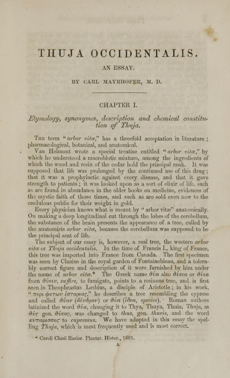 THUJA OCCIDENTALIS. AN ESSAY. BY CARL MAYRHOFER, M. D. CHAPTER I. Etymology, synonymes, description and chemical constitu- tion of Thuja. The term  arbor vitce, has a threefold acceptation in literature ; pharmacological, botanical, and anatomical. Van Helmont wrote a special treatise entitled  arbor vitce, by which he understood a macrobiotic mixture, among the ingredients of which the wood and resin of the cedar hold the principal rank. It was supposed that life was prolonged by the continued use of this drug; that it was a prophylactic against every disease, and that it gave strength to patients ; it was looked upon as a sort of elixir of life, such as are found in abundance in the older books on medicine, evidences of the mystic faith of those times, and such as are sold even now to the credulous public for their weight in gold. Every physician knows what is meant by  arbor vita? anatomically. On making a deep longitudinal cut through the lobes of the cerebellum, the substance of the brain presents the appearance of a tree, called by the anatomists arbor vitce, because the cerebellum was supposed to be the principal seat of life. The subject of our essay is, however, a real tree, the western arbor vitce or Thuja occidentalis. In the time of Francis I., king of France, this tree was imported into France from Canada. The first specimen was seen by Clusius in the royal garden of Fontainebleau, and a tolera- bly correct figure and description of it were furnished by him under the name of arbor vitce* The Greek name $va also &veia or $via from dvecv, suffire, to fumigate, points to a resinous tree, and is first seen in Theophrastus Lesbius, a disciple of Aristotle ; in his work,  tteqi (f>VTO)v loropiag he describes a tree resembling the cypress and called $vov (devdpov) or dva (Idea, species). Roman authors latinized the word dva, changing it to Thya, Thuya, Thuia, Thuja, as #uc gen. dveog, was changed to thus, gen. thuris, and the word nviraQiooog- to cupressus. We have adopted in this essay the spel- ling Thuja, which is most frequently used and is most correct. * Caroli Clusii Rarior. Plantar. Histor., 1601. A