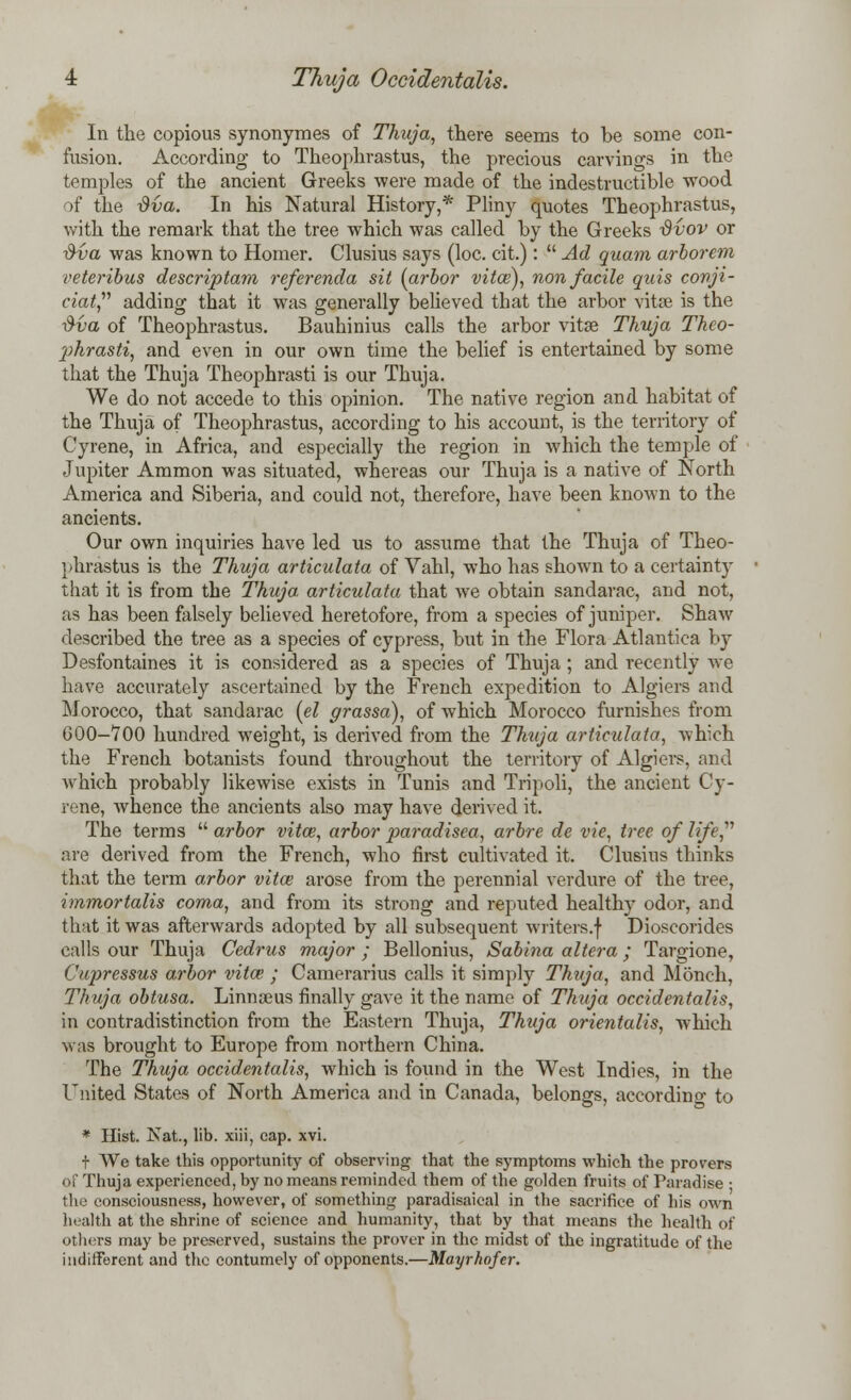 In the copious synonymes of Thuja, there seems to be some con- fusion. According to Theophrastus, the precious carvings in the temples of the ancient Greeks were made of the indestructible wood of the dva. In his Natural History,* Pliny quotes Theophrastus, with the remark that the tree which was called by the Greeks tivov or 3va was known to Homer. Clusius says (loc. cit.):  Ad quam arborem veteribus descriptam referenda sit {arbor vita;), non facile quis conji- ciat, adding that it was generally believed that the arbor vitse is the ■&va of Theophrastus. Bauhinius calls the arbor vitas Thuja Thco- phrasti, and even in our own time the belief is entertained by some that the Thuja Theophrasti is our Thuja. We do not accede to this opinion. The native region and habitat of the Thuja of Theophrastus, according to his account, is the territory of Cyrene, in Africa, and especially the region in which the temple of Jupiter Ammon was situated, whereas our Thuja is a native of North America and Siberia, and could not, therefore, have been known to the ancients. Our own inquiries have led us to assume that the Thuja of Theo- phrastus is the Thuja articulata of Vahl, who has shown to a certainty that it is from the Thuja, articulata that we obtain sandarac, and not, as has been falsely believed heretofore, from a species of juniper. Shaw described the tree as a species of cypress, but in the Flora Atlantica by Desfontaines it is considered as a species of Thuja ; and recently we have accurately ascertained by the French expedition to Algiers and Morocco, that sandarac (el grassa), of which Morocco furnishes from 600-700 hundred weight, is derived from the Thuja articulata, which the French botanists found throughout the territory of Algiers, and Avhich probably likewise exists in Tunis and Tripoli, the ancient Cy- rene, whence the ancients also may have derived it. The terms  arbor vita;, arbor paradisea, arbre de vie, tree of life, are derived from the French, who first cultivated it. Clusius thinks that the term arbor vita; arose from the perennial verdure of the tree, immortalis coma, and from its strong and reputed healthy odor, and that it was afterwards adopted by all subsequent writers.f Dioscorides calls our Thuja Cedrus major ; Bellonius, Sabina altera; Targione, Cupressus arbor vita? ; Camerarius calls it simply Thuja, and Monch, Thuja obtusa. Linna3us finally gave it the name of Thuja occidentalis, in contradistinction from the Eastern Thuja, Thuja orientalis, which was brought to Europe from northern China. The Thuja occidentalis, which is found in the West Indies, in the United States of North America and in Canada, belongs, according to * Hist. Nat., lib. xiii, cap. xvi. t We take this opportunity of observing that the symptoms which the probers of Thuja experienced, by no means reminded them of the golden fruits of Paradise • the consciousness, however, of something paradisaical in the sacrifice of his own health at the shrine of science and humanity, that by that means the health of others may be preserved, sustains the prover in the midst of the ingratitude of the indifferent and the contumely of opponents.—Mayrhofer.