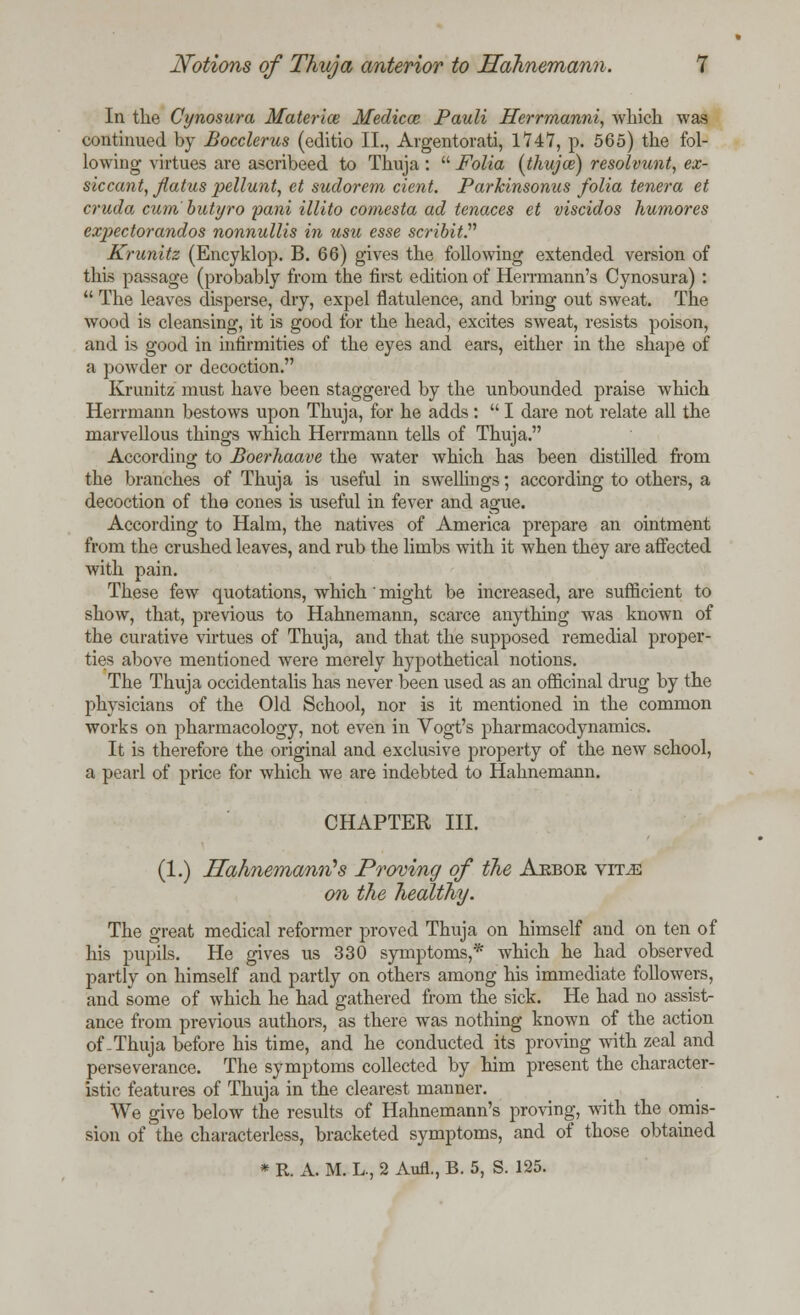 In the Cynosura Materice Medico? Pauli Herrmanni, which was continued by Bocclerus (editio II., Argentorati, 1*747, p. 565) the fol- lowing virtues are ascribeed to Thuja :  Folia (thujce) resolvunt, ex- siccant, flatus pellunt, et sudorem dent. Parkinsonus folia tenera et cruda cum butyro pani illito comesta ad tenaces et viscidos humores expectorandos nonnullis in usu esse scribit. Krunitz (Encyklop. B. 66) gives the following extended version of this passage (probably from the first edition of Herrmann's Cynosura) :  The leaves disperse, dry, expel flatulence, and bring out sweat. The wood is cleansing, it is good for the head, excites sweat, resists poison, and is good in infirmities of the eyes and ears, either in the shape of a powder or decoction. Krunitz must have been staggered by the unbounded praise which Herrmann bestows upon Thuja, for he adds:  I dare not relate all the marvellous things which Herrmann tells of Thuja. According to Boerhaave the water which has been distilled from the branches of Thuja is useful in swellings; according to others, a decoction of the cones is useful in fever and ague. According to Halm, the natives of America prepare an ointment from the crushed leaves, and rub the limbs with it when they are affected with pain. These few quotations, which' might be increased, are sufficient to show, that, previous to Hahnemann, scarce anything was known of the curative virtues of Thuja, and that the supposed remedial proper- ties above mentioned were merely hypothetical notions. The Thuja occidentalis has never been used as an officinal drug by the physicians of the Old School, nor is it mentioned in the common works on pharmacology, not even in Vogt's pharmacodynamics. It is therefore the original and exclusive property of the new school, a pearl of price for which we are indebted to Hahnemann. CHAPTER III. (1.) Hahnemann*s Proving of the Aebor vit^e on the healthy. The great medical reformer proved Thuja on himself and on ten of his pupils. He gives us 330 symptoms,* which he had observed partly on himself and partly on others among his immediate followers, and some of which he had gathered from the sick. He had no assist- ance from previous authors, as there was nothing known of the action of-Thuja before his time, and he conducted its proving with zeal and perseverance. The symptoms collected by him present the character- istic features of Thuja in the clearest manner. We give below the results of Hahnemann's proving, with the omis- sion of the characterless, bracketed symptoms, and of those obtained * R. A. M. L., 2 Aufl., B. 5, S. 125.