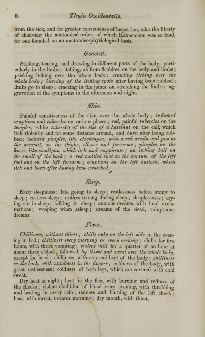 from the sick, and for greater convenience of inspection, take the liberty of changing the anatomical order, of which Hahnemann was so fond, for one founded on an anatomico-physiological basis. General. Sticking, tearing, and drawing in different parts of the body, parti- cularly in the limbs ; itching, as from fieabites, on the body and limbs ; pricking itching over the whole body; crawling itching over the whole body ; burning of the itching spots after having been rubbed ; limbs go to sleep ; cracking in the joints on stretching the limbs ; ag- gravation of the symptoms in the afternoon and night. Skin. Painful sensitiveness of the skin over the whole body; inflamed eruptions and tubercles on various places; red, painful tubercles on the temples; white tubercles of the size of a hazelnut on the calf, which itch violently and for some distance around, and burn after being rub- bed ; isolated pimples, like chickenpox, with a red areola and pus at the summit, on the thighs, elbows and forearms ; pimples on the knees, like smallpox, which itch and suppurate ; an itching boil on the small of the back ; a red mottled spot on the dorsum of the left foot and on the left forearm; eruptions on the left buttock, which itch and burn after having been scratched. r Sleep. Early sleepiness; late going to sleep; restlessness before going to sleep ; restless sleep ; restless tossing during sleep ; sleeplessness ; cry- ing out in sleep; talking in sleep ; anxious dreams, with loud excla- mations ; weeping when asleep; dreams of the dead, voluptuous dreams. Fever. Chilliness, without thirst; chills only on the left side in the even- ing in bed ; chilliness every morning or every evening ; chills for five hours, with thrice vomiting; violent chill for a quarter of an hour at about three o'clock, followed by thirst and sweat over the whole body, except the head ; chilliness, with external heat of the body; chilliness in the back, with numbness in the fingers ; coldness of the body, with great restlessness; coldness of both legs, which are covered with cold sweat. Dry heat at night; heat in the face, with burning and redness of the cheeks ; violent ebullition of blood every evening, with throbbing and beating in every vein; redness and burning of the left cheek ■ heat, with sweat, towards morning; dry mouth, with thirst.