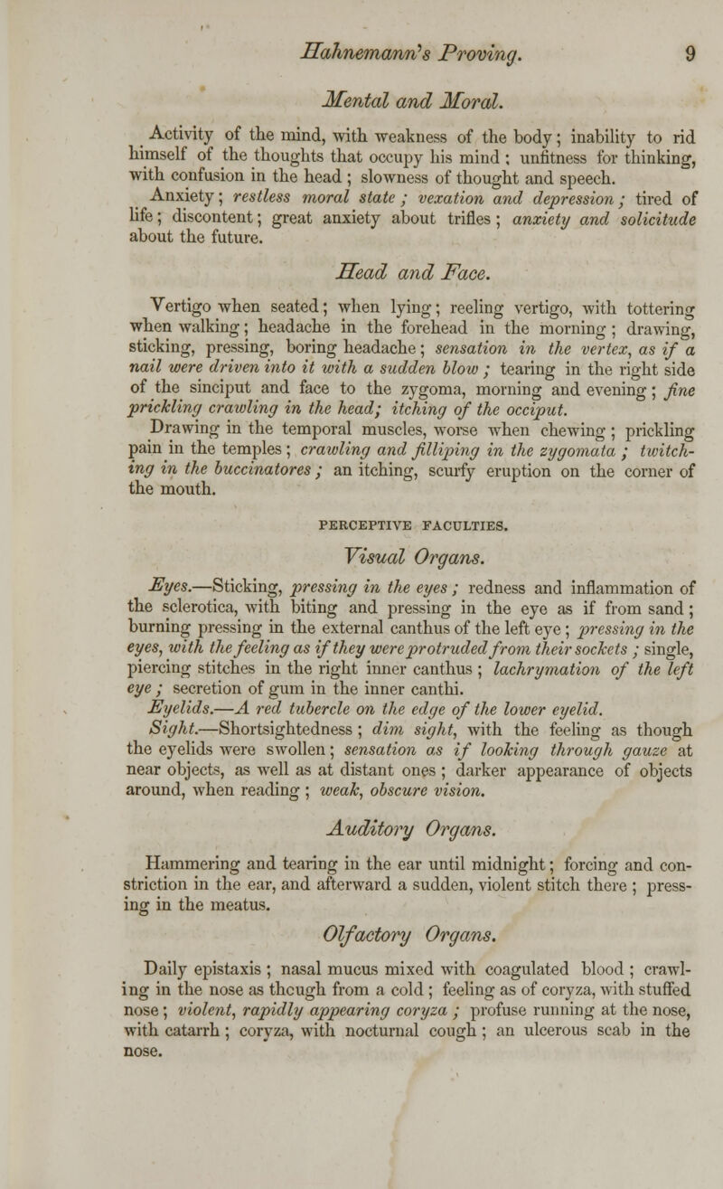 Mental and Moral. _ Activity of the mind, with weakness of the body; inability to rid himself of the thoughts that occupy his mind ; unfitness for thinking, with confusion in the head ; slowness of thought and speech. Anxiety; restless moral state ; vexation and depression ; tired of life; discontent; great anxiety about trifles ; anxiety and solicitude about the future. Head and Face. Vertigo when seated; when lying; reeling vertigo, with tottering when walking; headache in the forehead in the morning ; drawing, sticking, pressing, boring headache; sensation in the vertex, as if a nail were driven into it with a sudden blow ; tearing in the right side of the sinciput and face to the zygoma, morning and evening; fine prickling crawling in the head; itching of the occiput. Drawing in the temporal muscles, worse when chewing; prickling pain in the temples ; craivling and filliping in the zygomata ; twitch- ing in the buccinatores; an itching, scurfy eruption on the corner of the mouth. PERCEPTIVE FACULTIES. Visual Organs. Eyes.—Sticking, pressing in the eyes ; redness and inflammation of the sclerotica, with biting and pressing in the eye as if from sand; burning pressing in the external canthus of the left eye ; pressing in the eyes, with the feeling as if they were protruded from their sockets ; single, piercing stitches in the right inner canthus ; lachrymation of the left eye ; secretion of gum in the inner canthi. Eyelids.—A red tubercle on the edge of the lower eyelid. Sight.—Shortsightedness; dim sight, with the feeling as though the eyelids were swollen; sensation as if looking through gauze at near objects, as well as at distant ones ; darker appearance of objects around, when reading ; weak, obscure vision. Auditory Organs. Hammering and tearing in the ear until midnight; forcing and con- striction in the ear, and afterward a sudden, violent stitch there ; press- ing in the meatus. Olfactory Organs. Daily epistaxis ; nasal mucus mixed with coagulated blood ; crawl- ing in the nose as though from a cold ; feeling as of coryza, with stuffed nose; violent, rapidly appearing coryza ; profuse running at the nose, with catarrh; coryza, with nocturnal cough ; an ulcerous scab in the nose.