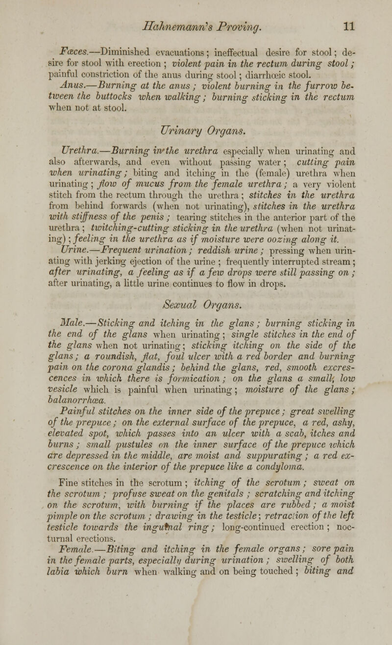 Faces.—Diminished evacuations; ineffectual desire for stool; de- sire for stool with erection ; violent pain in the rectum during stool; painful constriction of the anus during stool; diarrhceic stool. Anus.—Burning at the anus ; violent burning in the furrow be. tween the buttocks when walking; burning sticking in the rectum when not at stool. Urinary Organs. Urethra.—Burning in*the urethra especially when urinating and also afterwards, and even without passing water; cutting pain when urinating; biting and itching in the (female) urethra when urinating; flow of mucus from the female urethra ; a very violent stitch from the rectum through the urethra; stitches in the urethra from behind forwards (when not urinating), stitches in the urethra with stiffness of the penis ; tearing stitches in the anterior part of the urethra ; twitching-cutting sticking in the urethra (when not urinat- ing) ; feeling in the urethra as if moisture were oozing along it. Urine.—Frequent urination; reddish urine; pressing when urin- ating with jerking ejection of the urine ; frequently interrupted stream ; after urinating, a feeling as if a few drops were still passing on ; after urinating, a little urine continues to flow in drops. Sexual Organs. Male.—Sticking and itching in the glans; burning sticking in the end of the glans when urinating; single stitches in the end of the glans when not urinating; sticking itching on the side of the glans; a roundish, flat, foul ulcer with a red border and burning pain on the corona glandis; behind the glans, red, smooth excres- cences in which there is formication; on the glans a small, low vesicle which is painful when urinating; moisture of the glans; balanorrhcea. Painful stitches on the inner side of the prepuce; great swelling of the prepuce ; on the external surface of the prepuce, a red, ashy, elevated spot, which passes into an ulcer with a scab, itches and burns ; small pustules on the inner surface of the prepuce which are depressed in the middle, are moist and suppurating ; a red ex- crescence on the interior of the prepuce like a condyloma. Fine stitches in the scrotum ; itching of the scrotum; sweat on the scrotum ; profuse sweat on the genitals ; scratching and itching on the scrotum, with burning if the places are rubbed; a moist pimple on the scrotum ; drawing in the testicle; retraciion of the left testicle towards the inguinal ring; long-continued erection ; noc- turnal erections. Female.—Biting and itching in the female organs; sore pain in the female parts, especially during urination ; swelling of both labia which burn when walking and on being touched ; biting and