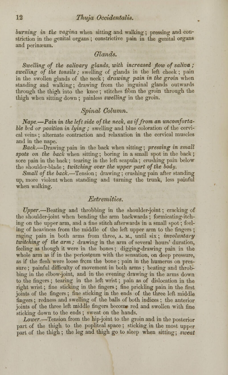 burning in the vagina when sitting and walking; pressing and con- striction in the genital organs ; constrictive pain in the genital organs and perinaeum. Glands. Swelling of the salivary glands, with increased flow of saliva; swelling of the tonsils; swelling of glands in the left cheek ; pain in the swollen glands of the neck ; drawing pain in the groin when standing and walking; drawing from the inguinal glands outwards through the thigh into the knee ; stitches from the groin through the thigh when sitting down ; painless swelling in the groin. Spinal Column. Nape.—Pain in the left side of the neck, as if from an uncomforta- ble bed or position in lying ; swelling and blue coloration of the cervi- cal veins ; alternate contraction and relaxation in the cervical muscles and in the nape. Back.—Drawing pain in the back when sitting; pressing in small spots on the back when sitting; boring in a small spot in the back ; sore pain in the back ; tearing in the left scapula; crushing pain below the shoulder-blade ; twitching over the upper part of the body. Small of the back.—Tension; drawing; crushing pain after standing up, more violent when standing and turning the trunk, less painful when walking. Extremities. Upper.—Beating and throbbing in the shoulder-joint; cracking of the shoulder-joint when bending the arm backwards ; formicating-itch- ing on the upper arm, and a fine stitch afterwards in a small spot; feel- ing of heaviness from the middle of the left upper arm to the fingers ; raging pain in both arms from three, A. m., until six ; involuntary twitching of the arm ; drawing in the arm of several hours' duration, feeling as though it were in the bones; digging-drawing pain in the whole arm as if in the periosteum with the sensation, on deep pressure, as if the flesh were loose from the bone ; pain in the humerus on pres- sure ; painful difficulty of movement in both arms ; beating and throb- bing in the elbow-joint, and in the evening drawing in the arms down to the fingers ; tearing in the left wrist; pain as of dislocation in the right wrist; fine sticking in the fingers ; fine prickling pain in the first joints of the fingers ; fine sticking in the ends of the three left middle fingers ; redness and swelling of the balls of both indices ; the anterior joints of the three left middle fingers become red and swollen with fine sticking down to the ends ; sweat on the hands. Lower.—Tension from the hip-joint to the groin and in the posterior part of the thigh to the popliteal space ; sticking in the most upper part of the thigh ; the leg and thigh go to sleep when sitting; sioeat