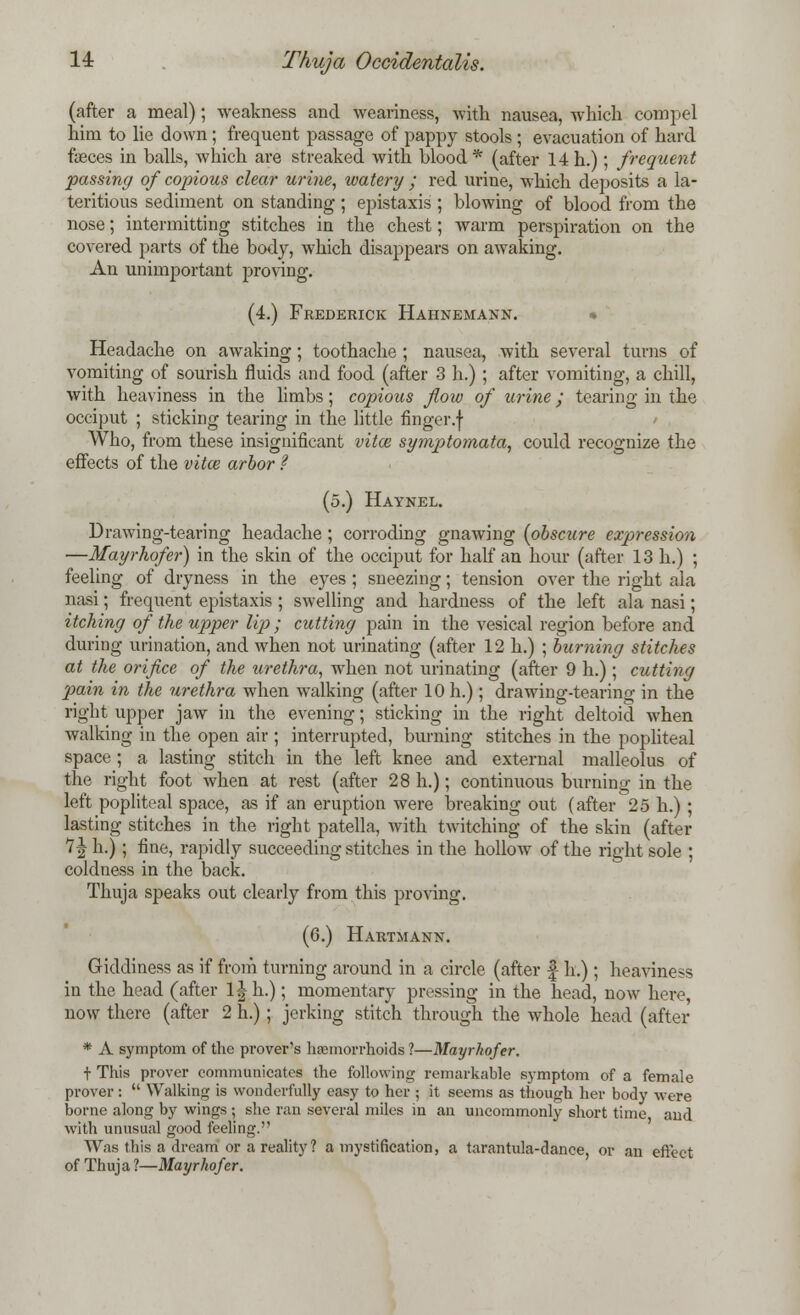 (after a meal); weakness and weariness, with nausea, which compel him to lie down; frequent passage of pappy stools ; evacuation of hard faeces in balls, which are streaked with blood* (after 14 h.); frequent passing of copious clear urine, watery ; red urine, which deposits a la- teritious sediment on standing; epistaxis ; blowing of blood from the nose; intermitting stitches in the chest; warm perspiration on the covered parts of the body, which disappears on awaking. An unimportant proving. (4.) Frederick Hahnemann. Headache on awaking; toothache ; nausea, with several turns of vomiting of sourish fluids and food (after 3 h.) ; after vomiting, a chill, with heaviness in the limbs; copious flow of urine; tearing in the occiput ; sticking tearing in the little finger.f Who, from these insignificant vital symptomata, could recognize the effects of the vita? arbor ? (5.) Haynel. Drawing-tearing headache; corroding gnawing {obscure expression —Mayrhofer) in the skin of the occiput for half an hour (after 13 h.) ; feeling of dryness in the eyes; sneezing; tension over the right ala nasi; frequent epistaxis ; swelling and hardness of the left ala nasi; itching of the upper lip; cutting pain in the vesical region before and during urination, and when not urinating (after 12 h.) ; burning stitches at the orifice of the urethra, when not urinating (after 9 h.) ; cutting pain in the urethra when walking (after 10 h.); drawing-tearing in the right upper jaw in the evening; sticking in the right deltoid when walking in the open air ; interrupted, burning stitches in the popliteal space ; a lasting stitch in the left knee and external malleolus of the right foot when at rest (after 28 h.); continuous burning in the left popliteal space, as if an eruption were breaking out (after 25 h.) ; lasting stitches in the right patella, with twitching of the skin (after 7 J h.); fine, rapidly succeeding stitches in the hollow of the right sole ; coldness in the back. Thuja speaks out clearly from this proving. (6.) Hartmann. Giddiness as if from turning around in a circle (after f h.) ; heaviness in the head (after ljh.); momentary pressing in the head, now here, now there (after 2 h.) ; jerking stitch through the whole head (after * A symptom of the prover's haemorrhoids ?—Mayrhofer. t This prover communicates the following remarkable symptom of a female prover:  Walking is wonderfully easy to her ; it seems as though her body were borne along by wings ; she ran several miles in an uncommonly short time arid with unusual good feeling.'' Was this a dream or a reality? a mystification, a tarantula-dance, or an effect of Thuja 1—Mayrhofer.