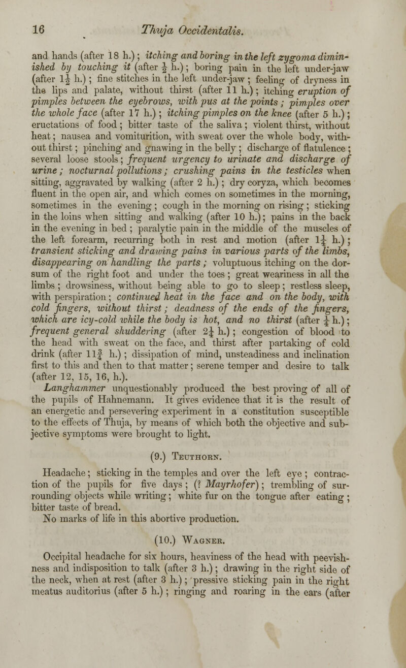 and hands (after 18 h.); itching and boring in the left zygoma dimin- ished by touching it (after J h.); boring pain in the left under-jaw (after 1| h.); fine stitches in the left under-jaw; feeling of dryness in the lips and palate, without thirst (after 11 h.); itching eruption of pimples between the eyebrows, with pus at the points; pimples over the whole face (after 17 h.); itching pimples on the knee (after 5 h.) ; eructations of food; bitter taste of the saliva; violent thirst, without heat; nausea and vomiturition, with sweat over the whole body, with- out thirst; pinching and gnawing in the belly ; discharge of flatulence ; several loose stools; frequent urgency to urinate and discharge of urine; nocturnal pollutions ; crushing pains in the testicles when sitting, aggravated by walking (after 2 h.) ; dry coryza, which becomes fluent in the open air, and which comes on sometimes in the morning, sometimes in the evening ; cough in the morning on rising ; sticking in the loins when sitting and walking (after 10 h.); pains in the back in the evening in bed ; paralytic pain in the middle of the muscles of the left forearm, recurring both in rest and motion (after \\ h.) ; transient sticking and drawing pams in various parts of the limbs, disappearing on handling the parts; voluptuous itching on the dor- sum of the right foot and under the toes ; great weariness in all the limbs ; drowsiness, without being able to go to sleep; restless sleep, with perspiration; continued heat in the face and on the body, with cold fingers, without thirst; deadness of the ends of the fingers, which are icy-cold while the body is hot, and no thirst (after \ h.); frequent general shuddering (after 2\ h.); congestion of blood to the head with sweat on the face, and thirst after partaking of cold drink (after llf h.) ; dissipation of mind, unsteadiness and inclination first to this and then to that matter; serene temper and desire to talk (after 12, 15, 16, h.). Langhammer unquestionably produced the best proving of all of the pupils of Hahnemann. It gives evidence that it is the result of an energetic and persevering experiment in a constitution susceptible to the effects of Thuja, by means of which both the objective and sub- jective symptoms were brought to light. (9.) Teuthorst. Headache; sticking in the temples and over the left eye ; contrac- tion of the pupils for five days ; (? Mayrhofer); trembling of sur- rounding objects while writing; white fur on the tongue after eating ; bitter taste of bread. No marks of life in this abortive production. (10.) Wagner. Occipital headache for six hours, heaviness of the head with peevish- ness and indisposition to talk (after 3 h.); drawing in the right side of the neck, when at rest (after 3 h.); pressive sticking pain in the right meatus auditorius (after 5 h.); ringing and roaring in the ears (after