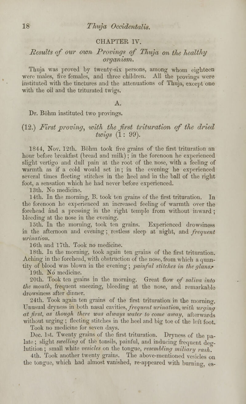 CHAPTER IV. Results of our own Provings of Tlmja on the healthy organism. Thuja was proved by twenty-six persons, among whom eighteen were males, five females, and three children. All the provings were instituted with the tinctures and the attenuations of Thuja, except one with the oil and the triturated twigs. A. Dr. Bohm instituted two provings. (12.) First proving, with the first trituration of the dried twigs (1: 99). 1844, Nov. 12th. Bohm took five grains of the first trituration an hour before breakfast (bread and milk); in the forenoon he experienced slight vertigo and dull pain at the root of the nose, with a feeling of warmth as if a cold would set in; in the evening he experienced several times fleeting stitches in the heel and in the ball of the right foot, a sensation which he had never before experienced. 13th. No medicine. 14th. In the morning, B. took ten grains of the first trituration. In the forenoon he experienced an increased feeling of warmth over the forehead and a pressing in the right temple from without inward; bleeding at the nose in the evening. 15th. In the morning, took ten grains. Experienced drowsiness in the afternoon and evening; restless sleep at night, and frequent urination. 16th and 1*7th. Took no medicine. 18th. In the morning, took again ten grains of the first trituration. Aching in the forehead, with obstruction of the nose, from which a quan- tity of blood was blown in the evening; painful stitches in the glans.* 19th. No medicine. 20th. Took ten grains in the morning. Great flow of saliva into the mouth, frequent sneezing, bleeding at the nose, and remarkable drowsiness after dinner. 24th. Took again ten grains of the first trituration in the mornino-. Unusual dryness in both nasal cavities, frequent urination, xoith urging at first, as though there was alivays water to come away, afterwards without urging ; fleeting stitches in the heel and big toe of the left foot. Took no medicine for seven days. Dec. 1st. Twenty grains of the first trituration. Dryness of the pa- late ; slight stoelling of the tonsils, painful, and inducing frequent deg- lutition ; small white vesicles on the tongue, resembling miliary rash. 4th. Took another twenty grains. The above-mentioned vesicles on the tongue, which had almost vanished, re-appeared with burning es-