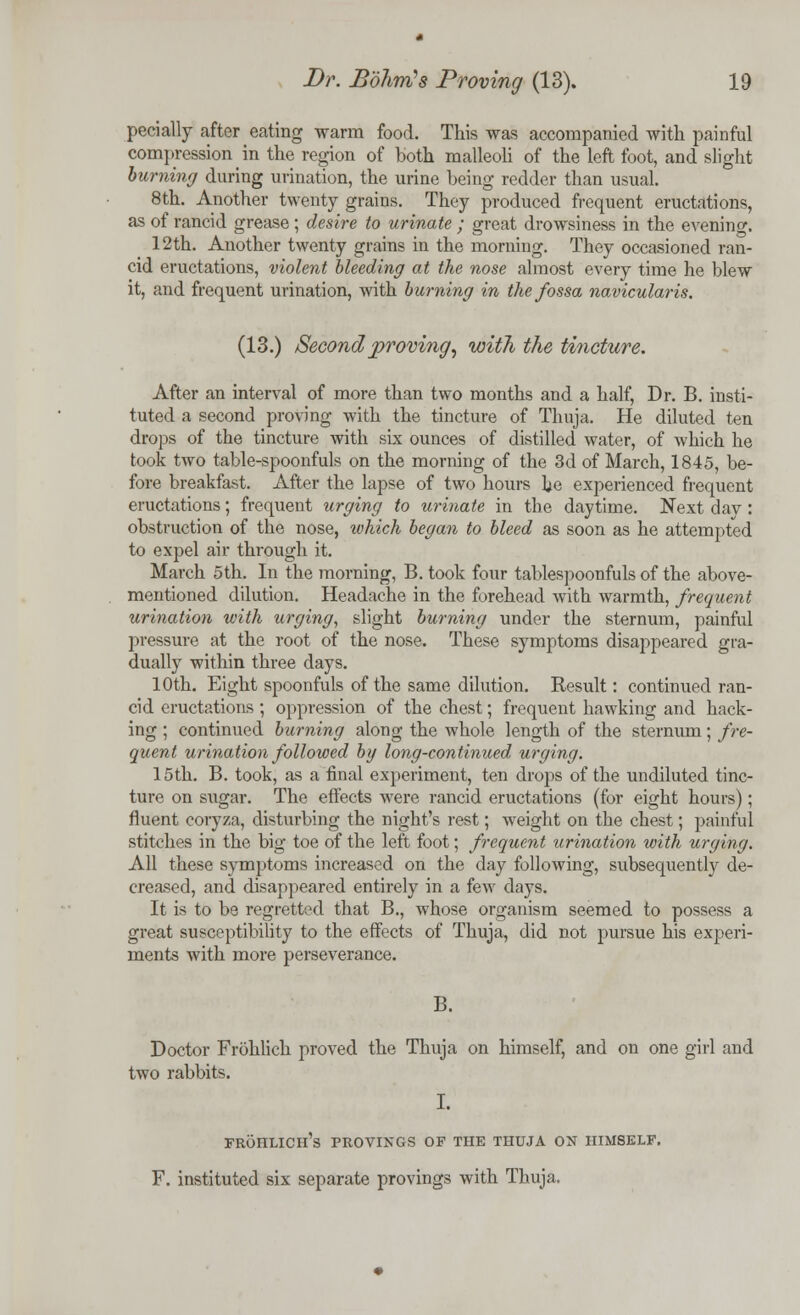 pecially after eating warm food. This was accompanied with painful compression in the region of both malleoli of the left foot, and slight burning during urination, the urine being redder than usual. 8th. Another twenty grains. They produced frequent eructations, as of rancid grease ; desire to urinate ; great drowsiness in the evening. 12th. Another twenty grains in the morning. They occasioned ran- cid eructations, violent bleeding at the nose almost every time he blew it, and frequent urination, with burning in the fossa navicularis. (13.) Second proving, with the tincture. After an interval of more than two months and a half, Dr. B. insti- tuted a second proving with the tincture of Thuja. He diluted ten drops of the tincture with six ounces of distilled water, of which he took two table-spoonfuls on the morning of the 3d of March, 1845, be- fore breakfast. After the lapse of two hours he experienced frequent eructations; frequent urging to urinate in the daytime. Next day : obstruction of the nose, which began to bleed as soon as he attempted to expel air through it. March 5th. In the morning, B. took four tablespoonfuls of the above- mentioned dilution. Headache in the forehead with warmth, frequent urination with urging, slight burning under the sternum, painful pressure at the root of the nose. These symptoms disappeared gra- dually within three days. 10th. Eight spoonfuls of the same dilution. Result: continued ran- cid eructations; oppression of the chest; frequent hawking and hack- ing ; continued burning along the whole length of the sternum; fre- quent urination followed by long-continued urging. 15th. B. took, as a final experiment, ten drops of the undiluted tinc- ture on sugar. The effects were rancid eructations (for eight hours); fluent coryza, disturbing the night's rest; weight on the chest; painful stitches in the big toe of the left foot; frequent urination with urging. All these symptoms increased on the day following, subsequent^ de- creased, and disappeared entirely in a few days. It is to be regretted that B., whose organism seemed to possess a great susceptibility to the effects of Thuja, did not pursue his experi- ments with more perseverance. B. Doctor Frohlich proved the Thuja on himself, and on one girl and two rabbits. I. frohlich's provings of the thuja on himself. F. instituted six separate provings with Thuja.