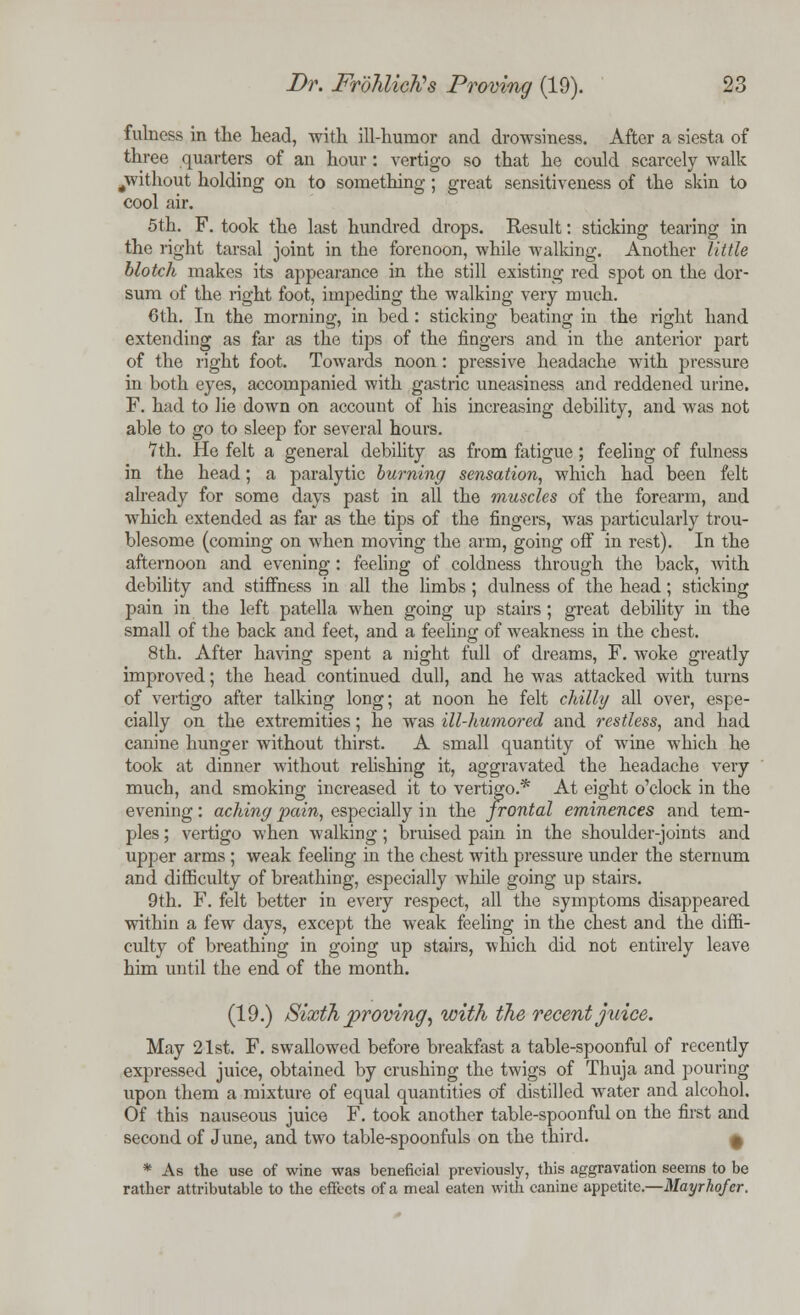 fulness in the head, with ill-humor and drowsiness. After a siesta of three quarters of an hour: vertigo so that he could scarcely Avalk ^without holding on to something; great sensitiveness of the skin to cool air. 5th. F. took the last hundred drops. Result: sticking tearing in the right tarsal joint in the forenoon, while walking. Another little blotch makes its appearance in the still existing red spot on the dor- sum of the right foot, impeding the walking very much. 6th. In the morning, in bed: sticking beating in the right hand extending as far as the tips of the fingers and in the anterior part of the right foot. Towards noon: pressive headache with pressure in both eyes, accompanied with gastric uneasiness and reddened urine. F. had to lie down on account of his increasing debility, and was not able to go to sleep for several hours. 7th. He felt a general debility as from fatigue; feeling of fulness in the head; a paralytic burning sensation, which had been felt already for some days past in all the muscles of the forearm, and which extended as far as the tips of the fingers, was particularly trou- blesome (coming on when moving the arm, going off in rest). In the afternoon and evening: feeling of coldness through the back, with debility and stiffness in all the limbs; dulness of the head; sticking pain in the left patella when going up stairs; great debility in the small of the back and feet, and a feeling of weakness in the chest. 8th. After having spent a night full of dreams, F. woke greatly improved; the head continued dull, and he was attacked with turns of vertigo after talking long; at noon he felt chilly all over, espe- cially on the extremities; he was ill-humored and restless, and had canine hunger without thirst. A small quantity of wine which he took at dinner without relishing it, aggravated the headache very much, and smoking increased it to vertigo.* At eight o'clock in the evening: aching pain, especially in the frontal eminences and tem- ples ; vertigo when walking; bruised pain in the shoulder-joints and upper arms ; weak feeling in the chest with pressure under the sternum and difficulty of breathing, especially while going up stairs. 9th. F. felt better in every respect, all the symptoms disappeared within a few days, except the weak feeling in the chest and the diffi- culty of breathing in going up stairs, which did not entirely leave him until the end of the month. (19.) Sixth proving, with the recent juice. May 21st. F. swallowed before breakfast a table-spoonful of recently expressed juice, obtained by crushing the twigs of Thuja and pouring upon them a mixture of equal quantities of distilled water and alcohol. Of this nauseous juice F. took another table-spoonful on the first and second of June, and two table-spoonfuls on the third. 9 * As the use of wine was beneficial previously, this aggravation seems to be rather attributable to the effects of a meal eaten with canine appetite.—Mayrhofer.