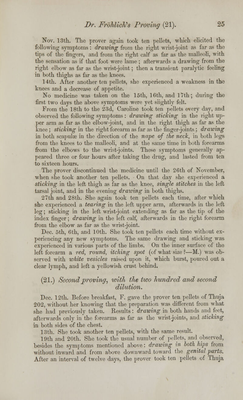 Nov. 13th. The prover again took ten pellets, which elicited the following symptoms : drawing from the right wrist-joint as far as the tips of the fingers, and from the right calf as far as the malleoli, with the sensation as if that foot were lame ; afterwards a drawing from the right elbow as far as the wrist-joint; then a transient paralytic feeling in both thighs as far as the knees. 14th. After another ten pellets, she experienced a weakness in the knees and a decrease of appetite. No medicine was taken on the 15th, 16th, and 17th; during the first two days the above symptoms were yet slightly felt. From the 18th to the 23d, Caroline took ten pellets every day, and observed the following symptoms : drawing sticking in the right up- per arm as far as the elbow-joint, and in the right thigh as far as the knee ; sticking in the right forearm as far as the finger-joints ; drawing in both scapulae in the direction of the nape of the neck, in both legs from the knees to the malleoli, and at the same time in both forearms from the elbows to the wrist-joints. These symptoms generally ap- peared three or four hours after taking the drug, and lasted from ten to sixteen hours. The prover discontinued the medicine until the 26th of November, when she took another ten pellets. On that day she experienced a sticking in the left thigh as far as the knee, single stitches in the left tarsal joint, and in the evening drawing in both thighs. 27th and 28th. She again took ten pellets each time, after which she experienced a tearing in the left upper arm, afterwards in the left leg; sticking in the left wrist-joint extending as far as the tip of the index finger; drawing in the left calf, afterwards in the right forearm from the elbow as far as the wrist-joint. Dec. 5th, 6th, and 10th. She took ten pellets each time without ex- periencing any new symptoms. The same drawing and sticking was experienced in various parts of the limbs. On the inner surface of the left forearm a red, round, itching spot (of what size?—M.) was ob- served with white vesicles raised upon it, which burst, poured out a clear lymph, and left a yellowish crust behind. (21.) Second proving, with the two hundred and second dilution. Dec. 12th. Before breakfast, F. gave the prover ten pellets of Thuja 202, without her knowing that the preparation was different from what she had previously taken. Results: drawing in both hands and feet, afterwards only in the forearms as far as the wrist-joints, and sticking in both sides of the chest. 13th. She took another ten pellets, with the same result. 19th and 20th. She took the usual number of pellets, and observed, besides the symptoms mentioned above: drawing in both hips from without inward and from above downward toward the genital parts. After an interval of twelve days, the prover took ten pellets of Thuja