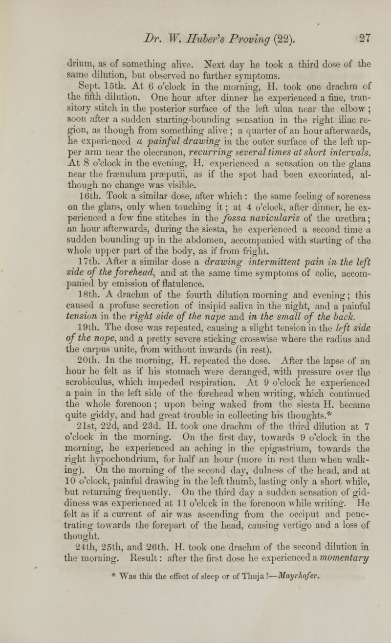 drium, as of something alive. Next day he took a third dose of the same dilution, but observed no further symptoms. Sept. 15th. At 6 o'clock in the morning, H. took one drachm of the fifth dilution. One hour after dinner he experienced a fine, tran- sitory stitch in the posterior surface of the left ulna near the elbow; soon after a sudden starting-bounding sensation in the right iliac re- gion, as though from something alive ; a quarter of an hour afterwards, he experienced a painful drawing in the outer surface of the left up- per arm near the olecranon, recurring several times at short intervals. At 8 o'clock in the evening, H. experienced a sensation on the glans near the frenulum prseputii, as if the spot had been excoriated, al- though no change was visible. 16th. Took a similar dose, after which: the same feeling of soreness on the glans, only when touching it; at 4 o'clock, after dinner, he ex- perienced a few fine stitches in the fossa navicularis of the urethra; an hour afterwards, during the siesta, he experienced a second time a sudden bounding up in the abdomen, accompanied with starting of the whole upper part of the body, as if from fright. l*7th. After a similar dose a drawing intermittent pain in the left side of the forehead, and at the same time symptoms of colic, accom- panied by emission of flatulence. 18th. A drachm of the fourth dilution morning and evening; this caused a profuse secretion of insipid saliva in the night, and a painful tension in the right side of the nape and in the small of the back. 19th. The dose was repeated, causing a slight tension in the left side of the nape, and a pretty severe sticking crosswise where the radius and the carpus unite, from without inwards (in rest). 20th. In the morning, H. repeated the dose. After the lapse of an hour he felt as if his stomach were deranged, with pressure over the scrobiculus, which impeded respiration. At 9 o'clock he experienced a pain in the left side of the forehead when writing, which continued the whole forenoon; upon being waked from the siesta H. became quite giddy, and had great trouble in collecting his thoughts.* 21st, 22d, and 23d. H. took one drachm of the third dilution at 7 o'clock in the morning. On the first day, towards 9 o'clock in the morning, he experienced an aching in the epigastrium, towards the right hypochondrium, for half an hour (more in rest than when walk- ing). On the morning of the second day, dulness of the head, and at 10 o'clock, painful drawing in the left thumb, lasting only a short while, but returning frequently. On the third clay a sudden sensation of gid- diness was experienced at 11 o'clock in the forenoon while writing. He felt as if a current of air was ascending from the occiput and pene- trating towards the forepart of the head, causing vertigo and a loss of thought. 24th, 25th, and 26th. H. took one drachm of the second dilution in the morning. Result: after the first dose he experienced a momentary * Was this the effect of sleep or of Thuja?—Mayrhofer.