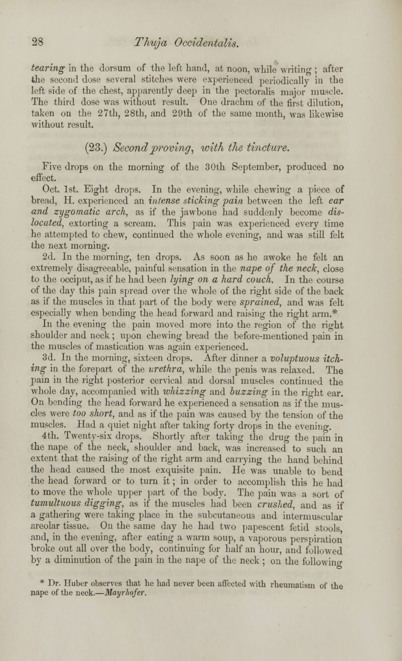 tearing in the dorsum of the left hand, at noon, while writing ; after the second dose several stitches were experienced periodically in the left side of the chest, apparently deep in the pectoralis major muscle. The third dose was without result. One drachm of the first dilution, taken on the 27th, 28th, and 29th of the same month, was likewise without result. (23.) Second proving, with the tincture. Five drops on the morning of the 30th September, produced no effect. Oct. 1st. Eight drops. In the evening, while chewing a piece of bread, H. experienced an intense sticking pain between the left ear and zygomatic arch, as if the jawbone had suddenly become dis- located, extorting a scream. This pain was experienced every time he attempted to chew, continued the whole evening, and was still felt the next morning. 2d. In the morning, ten drops. As soon as he awoke he felt an extremely disagreeable, painful sensation in the nape of the neck, close to the occiput, as if he had been lying on a hard couch. In the course of the day this pain spread over the whole of the right side of the back as if the muscles in that part of the body were sprained, and was felt especially when bending the head forward and raising the right arm.* In the evening the pain moved more into the region of the right shoulder and neck ; upon chewing bread the before-mentioned pain in the muscles of mastication was again experienced. 3d. In the morning, sixteen drops. After dinner a voluptuous itch- ing in the forepart of the urethra, while the penis was relaxed. The pain in the right posterior cervical and dorsal muscles continued the whole day, accompanied with whizzing and buzzing in the right ear. On bending the head forward he experienced a sensation as if the mus- cles were too short, and as if the pain was caused by the tension of the muscles. Had a quiet night after taking forty drops in the evening. 4th. Twenty-six drops. Shortly after taking the drug the pain in the nape of the neck, shoulder and back, was increased to such an extent that the raising of the right arm and carrying the hand behind the head caused the most exquisite pain. He was unable to bend the head forward or to turn it; in order to accomplish this he had to move the whole upper part of the body. The pain was a sort of tumultuous digging, as if the muscles had been crushed, and as if a gathering were taking place in the subcutaneous and intermuscular areolar tissue. On the same day he had two papescent fetid stools and, in the evening, after eating a warm soup, a vaporous perspiration broke out all over the body, continuing for half an hour, and followed by a diminution of the pain in the nape of the neck ; on the following * Dr. Huber observes that he had never been affected with rheumatism of the nape of the neck.—Mayrliofer.