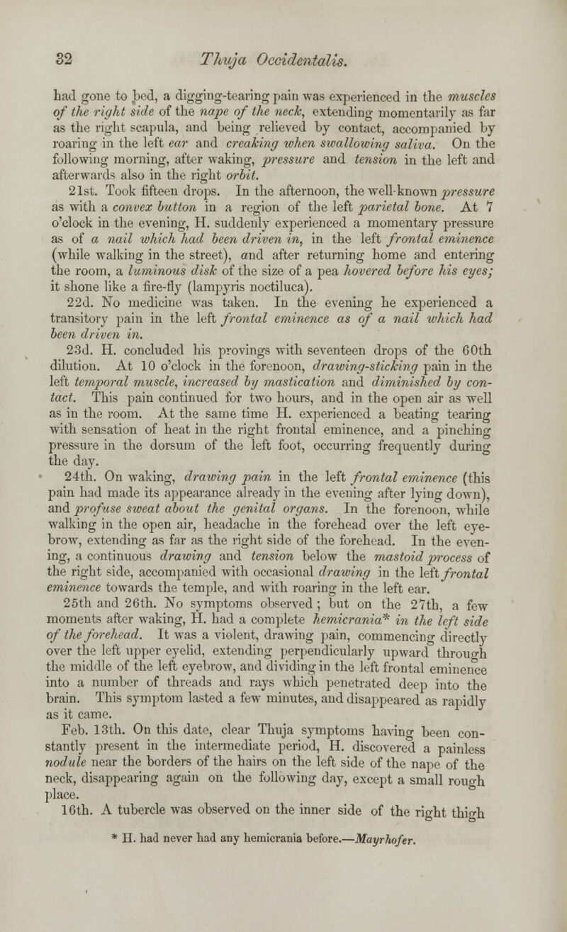 had gone to bed, a digging-tearing pain was experienced in the muscles of the right side of the nape of the neck, extending momentarily as far as the right scapula, and being relieved by contact, accompanied by roaring in the left ear and creaking when swallowing saliva. On the following morning, after waking, pressure and tension in the left and afterwards also in the right orbit. 21st. Took fifteen drops. In the afternoon, the well-known pressure as with a convex button in a region of the left parietal bone. At 7 o'clock in the evening, H. suddenly experienced a momentary pressure as of a nail which had been driven in, in the left frontal eminence (while walking in the street), and after returning home and entering the room, a luminous disk of the size of a pea hovered before his eyes- it shone like a fire-fly (lampyris noctiluca). 22d. No medicine was taken. In the evening he experienced a transitory pain in the left frontal eminence as of a nail which had been driven in. 23d. H. concluded his provings with seventeen drops of the 60th dilution. At 10 o'clock in the forenoon, drawing-sticking pain in the left temporal muscle, increased by mastication and diminished by con- tact. This pain continued for two hours, and in the open air as well as in the room. At the same time H. experienced a beating tearing with sensation of heat in the right frontal eminence, and a pinching pressure in the dorsum of the left foot, occurring frequently during the day. 24th. On waking, drawing pain in the left frontal eminence (this pain had made its appearance already in the evening after lying down), and profuse sweat about the genital organs. In the forenoon, while walking in the open air, headache in the forehead over the left eye- brow, extending as far as the right side of the forehead. In the even- ing, a continuous drawing and tension below the mastoid 2>rocess of the right side, accompanied with occasional drawing in the left frontal eminence towards the temple, and with roaring in the left ear. 25th and 26th. No symptoms observed; but on the 27th, a few moments after waking, H. had a complete hemicrania* in the left side of the forehead. It was a violent, drawing pain, commencing directly over the left upper eyelid, extending perpendicularly upward through the middle of the left eyebrow, and dividing in the left frontal eminence into a number of threads and rays which penetrated deep into the brain. This symptom lasted a few minutes, and disappeared as rapidly as it came. Feb. 13th. On this date, clear Thuja symptoms having been con- stantly present in the intermediate period, H. discovered a painless nodule near the borders of the hairs on the left side of the nape of the neck, disappearing again on the following day, except a small rouo-h place. 16th. A tubercle was observed on the inner side of the right thio-h. * H. had never tad any hemicrania before.—Mayrhofer.