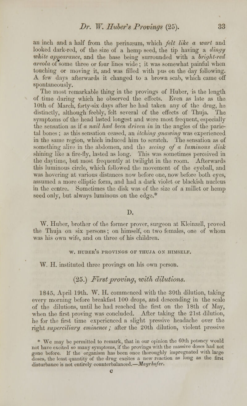 an inch and a half from the perinamm, which felt like a wart and looked dark-red, of the size of a hemp seed, the tip having a dingy white appearance, and the base being surrounded with a bright-red areola of some three or four lines wide ; it was somewhat painful when touching or moving it, and was filled with pus on the day following. A few days afterwards it changed to a brown scab, which came off spontaneously. The most remarkable thing in the provings of Huber, is the length of time during which he observed the effects. Even as late as the 10th of March, forty-six days after he had taken any of the drug, he distinctly, although feebly, felt several of the effects of Thuja. The symptoms of the head lasted longest and were most frequent, especially the sensation as if a nail had been driven in in the angles of the parie- tal bones ; as this sensation ceased, an itching gnawing was experienced in the same region, which induced him to scratch. The sensation as of something alive in the abdomen, and the seeing of a luminous disk shining like a fire-fly, lasted as long. This was sometimes perceived in the daytime, but most frequently at twilight in the room. Afterwards this luminous circle, which followed the movement of the eyeball, and was hovering at various distances now before one, now before both eyes, assumed a more elliptic form, and had a dark violet or blackish nucleus in the centre. Sometimes the disk was of the size of a millet or hemp seed only, but always luminous on the edge.* D. W. Huber, brother of the former prover, surgeon at Kleinzell, proved the Thuja on six persons; on himself, on two females, one of whom was his own wife, and on three of his children. w. huber's provings of thuja on himself. W. H. instituted three provings on his own person. (25.) First proving, with dilutions. 1845, April 19th. W. H. commenced with the 30th dilution, taking every morning before breakfast 100 drops, and descending in the scale of the dilutions, until he had reached the first on the 18th of May, when the first proving was concluded. After taking the 21st dilution, he for the first time experienced a slight pressive headache over the right superciliary eminence; after the 20th dilution, violent pressive * We may be permitted to remark, that in our opinion the 60th potency would not have excited so many symptoms, if the provings with the massive doses had not gone before. If the organism has been once thoroughly impregnated with large doses, the least quantity of the drug excites a new reaction as long as the first disturbance is not entirely counterbalanced.—Mayrhofer. C