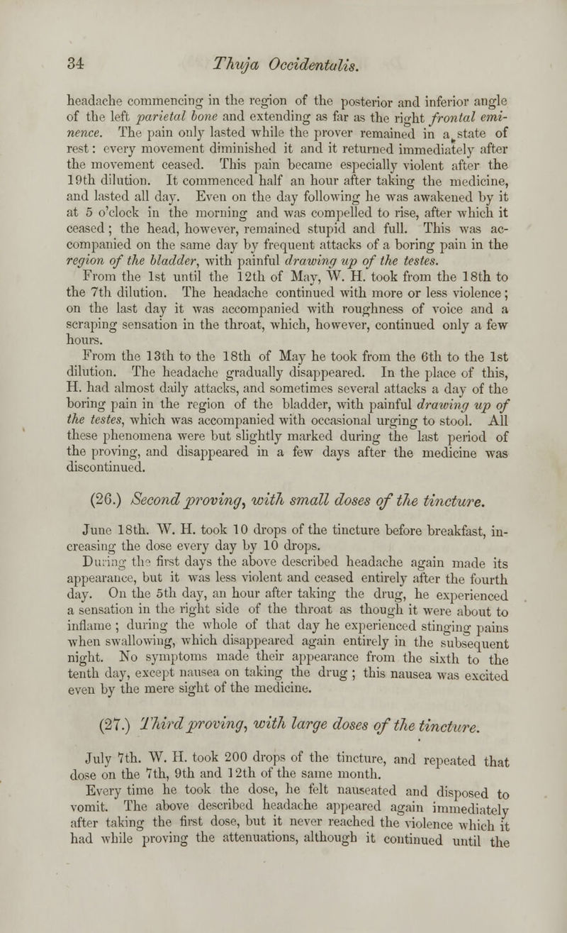 headache commencing in the region of the posterior and inferior angle of the left parietal bone and extending as far as the rio-ht frontal emi- nence. The pain only lasted while the prover remained in a state of rest: every movement diminished it and it returned immediately after the movement ceased. This pain became especially violent after the 19th dilution. It commenced half an hour after taking the medicine, and lasted all day. Even on the day following he was awakened by it at 5 o'clock in the morning and was compelled to rise, after which it ceased; the head, however, remained stupid and full. This was ac- companied on the same day by frequent attacks of a boring pain in the region of the bladder, with painful drawing up of the testes. From the 1st until the 12th of May, W. H. took from the 18th to the 7th dilution. The headache continued with more or less violence ; on the last day it was accompanied with roughness of voice and a scraping sensation in the throat, which, however, continued only a few hours. From the 13th to the 18th of May he took from the 6th to the 1st dilution. The headache gradually disappeared. In the place of this, H. had almost daily attacks, and sometimes several attacks a day of the boring pain in the region of the bladder, -with painful drawing up of the testes, which was accompanied with occasional urging to stool. All these phenomena were but slightly marked during the last period of the proving, and disappeared in a few days after the medicine was discontinued. (26.) Second proving', with small doses of the tincture. June 18th. W. H. took 10 drops of the tincture before breakfast, in- creasing the dose every day by 10 drops. During the first days the above described headache again made its appearance, but it was less violent and ceased entirely after the fourth day. On the 5th day, an hour after taking the drug, he experienced a sensation in the right side of the throat as though it were about to inflame ; during the whole of that day he experienced stinging pains when swallowing, which disappeared again entirely in the subsequent night. No symptoms made their appearance from the sixth to the tenth day, except nausea on taking the drug ; this nausea was excited even by the mere sight of the medicine. (27.) Third proving, with large doses of the tincture. July 7th. W. H. took 200 drops of the tincture, and repeated that dose on the 1th, 9th and 12th of the same month. Every time he took the dose, he felt nauseated and disposed to vomit. The above described headache appeared again immediately after taking the first dose, but it never reached the violence which it had while proving the attenuations, although it continued until the